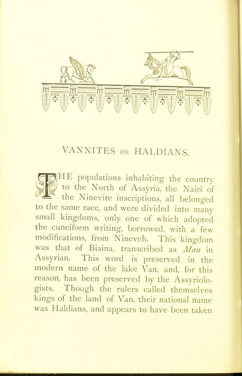 VANNITES OR HALDIANS. F^jHE populations inhabiting the country Mml ^^^^ North of Assyria, the Nairi of the Ninevite inscriptions, all belonged to the same race, and were divided into many small kingdoms, only one of which adopted the cuneiform writing, borrowed, with a few modifications, from Nineveh. This kingdom was that of Biaina, transcribed as Man in Assyrian. This word is preserved in the modern name of the lake Van, and, for this reason, has been preserved by the Assyriolo- gists. Though the rulers called themselves kings of the land of Van, their national name was Haldians, and appears to have been taken