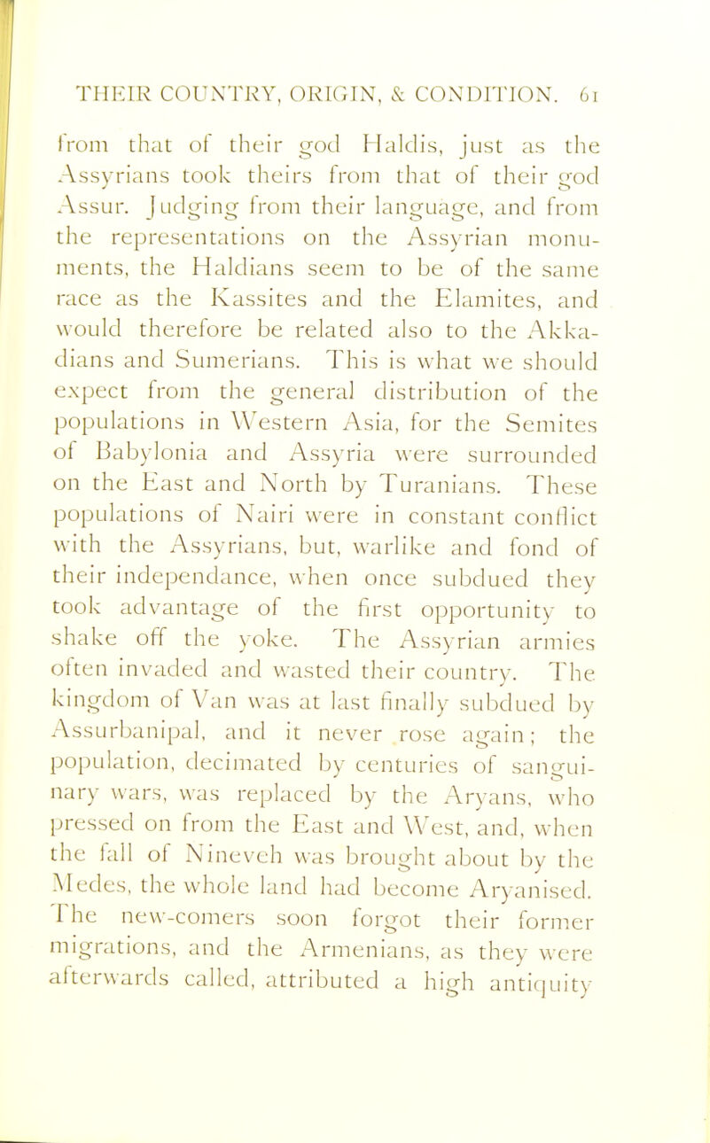 iVoni that of their god Halclis, just as the Assyrians took theirs from that of their o-od Assur. Judging from their language, and from the representations on the Assyrian monu- ments, the Haldians seem to be of the same race as the Kassites and the Elamites, and would therefore be related also to the Akka- dians and Sumerians. This is what we should expect from the general distribution of the populations in Western Asia, for the Semites of Babylonia and Assyria were surrounded on the East and North by Turanians. These populations of Nairi were in constant conflict with the Assyrians, but, warlike and fond of their independance, when once subdued they took advantage of the first opportunity to shake off the yoke. The Assyrian armies often invaded and wasted their country. The kingdom of Van was at last finally subdued by Assurbanipal, and it never rose again; the population, decimated by centuries of santTui- nary wars, was replaced by the Aryans, who pressed on from the East and West, and, when the fall of Nineveh was brought about by the Medes. the whole land had become Aryanised. The new-comers soon forgot their former migrations, and the Armenians, as they were afterwards called, attributed a high antiquity