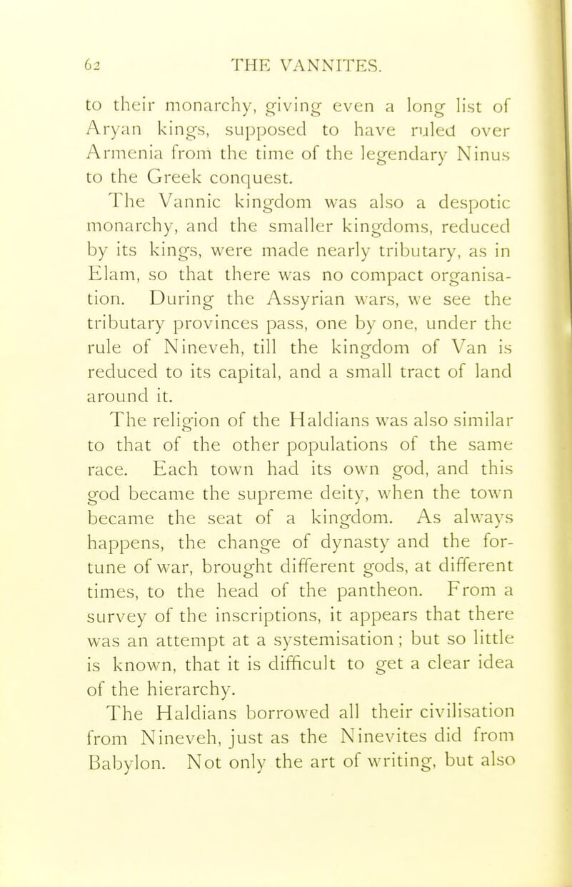 to their monarchy, giving even a long h'st of Aryan l<ings, supposed to have ruled over Armenia from the time of the legendary Ninus to the Greek conquest. The Vannic kingdom was also a despotic monarchy, and the smaller kingdoms, reduced by its kings, were made nearly tributary, as in Elam, so that there was no compact organisa- tion. During the Assyrian wars, we see the tributary provinces pass, one by one, under the rule of Nineveh, till the kingdom of Van is reduced to its capital, and a small tract of land around it. The reliofion of the Haldians was also similar to that of the other populations of the same race. Each town had its own god, and this god became the supreme deity, when the town became the seat of a kingdom. As always happens, the change of dynasty and the for- tune of war, brought different gods, at different times, to the head of the pantheon. From a survey of the inscriptions, it appears that there was an attempt at a systemisation; but so little is known, that it is difficult to get a clear idea of the hierarchy. The Haldians borrowed all their civilisation from Nineveh, just as the Ninevites did from Babylon. Not only the art of writing, but also