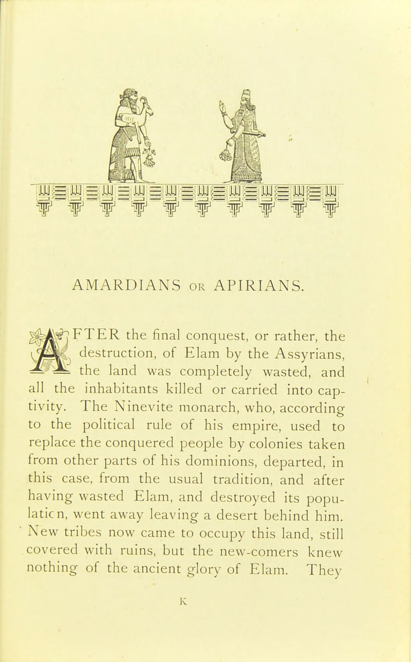 f f f f f if ¥  f^f AMARDIANS or APIRIANS. FTER the final conquest, or rather, the destruction, of Elam by the Assyrians, — — the land was completely wasted, and all the inhabitants killed or carried into cap- tivity. The Ninevite monarch, who, according to the political rule of his empire, used to replace the conquered people by colonies taken from other parts of his dominions, departed, in this case, from the usual tradition, and after having wasted Elam, and destroyed its popu- lation, went away leaving a desert behind him. New tribes now came to occupy this land, still covered with ruins, bat the new-comers knew nothing of the ancient glory of Elam. They K