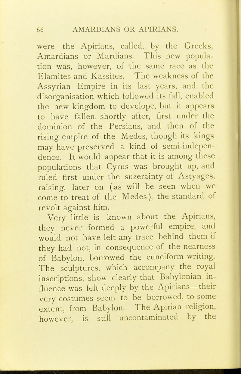 were the Apirians, called, by the Greeks, Amardians or Mardians. This new popula- tion was, however, of the same race as the Elamites and Kassites. The weakness of the Assyrian Empire in its last years, and the disorganisation which followed its fall, enabled the new kingdom to develope, but it appears to have fallen, shortly after, first under the dominion of the Persians, and then of the rising empire of the Medes, though its kings may have preserved a kind of semi-indepen- dence. It would appear that it is among these populations that Cyrus was brought up, and ruled first under the suzerainty of Astyages, raising, later on (as will be seen when we come to treat of the Medes), the standard of revolt against him. Very little is known about the Apirians, they never formed a powerful empire, and would not have left any trace behind them if they had not, in consequence of the nearness of Babylon, borrowed the cuneiform writing. The sculptures, which accompany the royal inscriptions, show clearly that Babylonian in- fluence was felt deeply by the Apirians—their very costumes seem to be borrowed, to some extent, from Babylon. The Apirian religion, however, is still uncontaminated by the