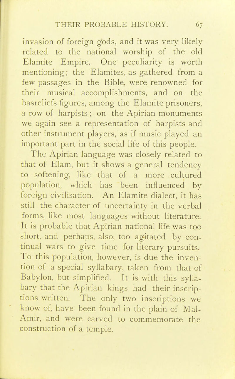 invasion of foreign gods, and it was very lil-:ely related to the national worship of the old Elamite Empire. One peculiarity is worth mentioning; the Elamites, as gathered from a few passages in the Bible, were renowned for their musical accomplishments, and on the basreliefs figures, among the Elamite prisoners, a row of harpists; on the Apirian monuments we again see a representation of harpists and other instrument players, as if music played an important part in the social life of this people. The Apirian language was closely related to that of Elam, but it shows a general tendency to softening, like that of a more cultured population, which has been influenced by foreign civilisation. An Elamite dialect, it has still the character of uncertainty in the verbal forms, like most languages without literature. It is probable that Apirian national life was too short, and perhaps, also, too agitated by con- tinual wars to give time for literary pursuits. To this population, however, is due the inven- tion of a special syllabary, taken from that of Babylon, but simplified. It is with this sylla- bary that the Apirian kings had their inscrip- tions written. The only two inscriptions we know of, have been found in the plain of Mai- Amir, and were carved to commemorate the construction of a temple.