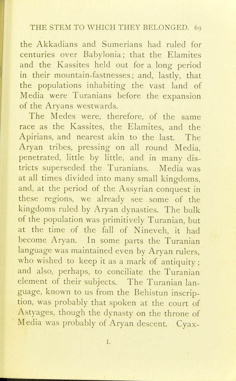 the Akkadians and Sumerians had ruled for centuries over Babylonia; that the Elamites and the Kassites held out for a long period in their mountain-fastnesses; and, lastly, that the populations inhabiting the vast land of Media were Turanians before the expansion of the Aryans westwards. The Medes were, therefore, of the same race as the Kassites, the Elamites, and the Apirians, and nearest akin to the last. The Aryan tribes, pressing on all round Media, penetrated, little by little, and in many dis- tricts superseded the Turanians. Media was at all times divided into many small kingdoms, and, at the period of the Assyrian conquest in these regions, we already see some of the kingdoms ruled by Aryan dynasties. The bulk of the population was primitively Turanian, but at the time of the fall of Nineveh, it had become Aryan. In some parts the Turanian language was maintained even by Aryan rulers, who wished to keep it as a mark of antiquity ; and also, perhaps, to conciliate the Turanian element of their subjects. The Turanian lan- guage, known to us from the Behistun inscrip- tion, was probably that spoken at the court of Astyages, though the dynasty on the throne of Media was probably of Aryan descent. Cyax- L