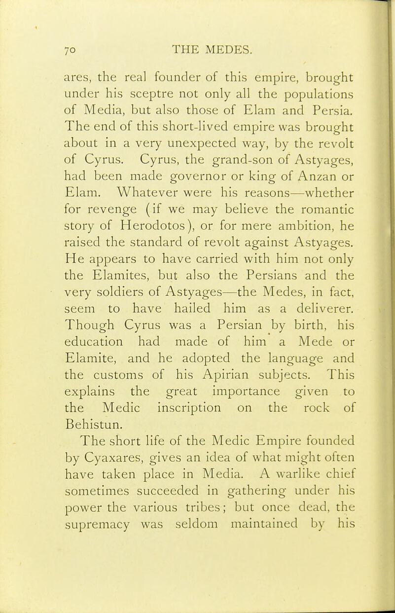 ares, the real founder of this empire, brought under his sceptre not only all the populations of Media, but also those of Elam and Persia. The end of this short-lived empire was brought about in a very unexpected way, by the revolt of Cyrus. Cyrus, the grand-son of Astyages, had been made governor or king of Anzan or Elam. Whatever were his reasons—whether for revenge (if we may believe the romantic story of Herodotos), or for mere ambition, he raised the standard of revolt against Astyages. He appears to have carried with him not only the Elamites, but also the Persians and the very soldiers of Astyages—the Medes, in fact, seem to have hailed him as a deliverer. Though Cyrus was a Persian by birth, his education had made of him a Mede or Elamite, and he adopted the language and the customs of his Apirian subjects. This explains the great importance given to the Medic inscription on the rock of Behistun. The short life of the Medic Empire founded by Cyaxares, gives an idea of what might often have taken place in Media. A warlike chief sometimes succeeded in gathering under his power the various tribes; but once dead, the supremacy was seldom maintained by his