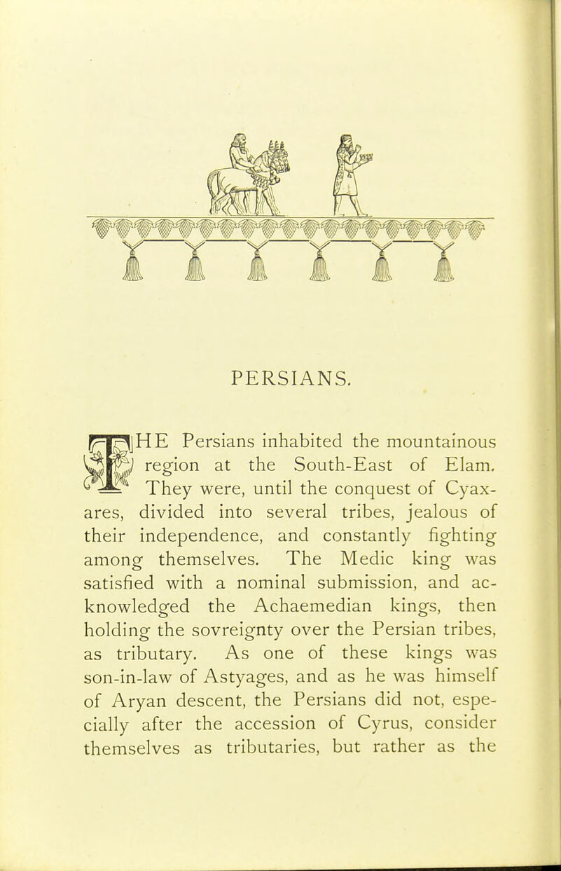 PERSIANS. f^l^jHE Persians inhabited the mountainous '^^'^ region at the South-East of Elam. 'pj-jgy y^QYe, until the conquest of Cyax- ares, divided into several tribes, jealous of their independence, and constantly fighting among themselves. The Medic king was satisfied with a nominal submission, and ac- knowledged the Achaemedian kings, then holding the sovreignty over the Persian tribes, as tributary. As one of these kings was son-in-law of Astyages, and as he was himself of Aryan descent, the Persians did not, espe- cially after the accession of Cyrus, consider themselves as tributaries, but rather as the