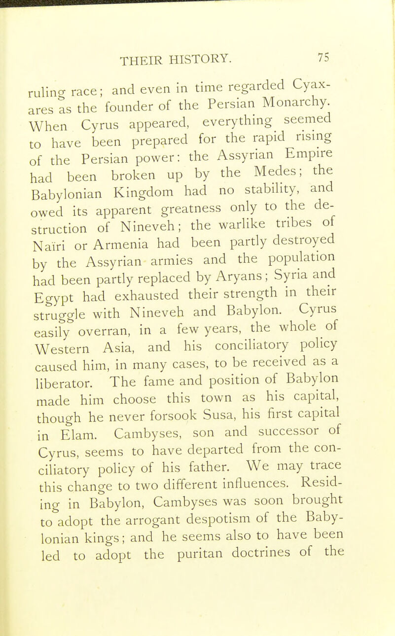 THEIR HISTORY. liner race; and even in time regarded Cyax- ares as the founder of the Persian Monarchy. When Cyrus appeared, everything seemed to have been prepared for the rapid rismg of the Persian power: the Assyrian Empire had been broken up by the Medes; the Babylonian Kingdom had no stability, and owed its apparent greatness only to the de- struction of Nineveh; the warlike tribes of Nairi or Armenia had been partly destroyed by the Assyrian armies and the population had been partly replaced by Aryans ; Syria and Egypt had exhausted their strength in their struggle with Nineveh and Babylon. Cyrus easify overran, in a few years, the whole ^ of Western Asia, and his conciliatory policy caused him, in many cases, to be received as a liberator. The fame and position of Babylon made him choose this town as his capital, though he never forsook Susa, his first capital in Elam. Cambyses, son and successor of Cyrus, seems to have departed from the con- ciliatory policy of his father. We may trace this change to two different influences. Resid- ing in Babylon, Cambyses was soon brought to adopt the arrogant despotism of the Baby- lonian kings; and he seems also to have been led to adopt the puritan doctrines of the