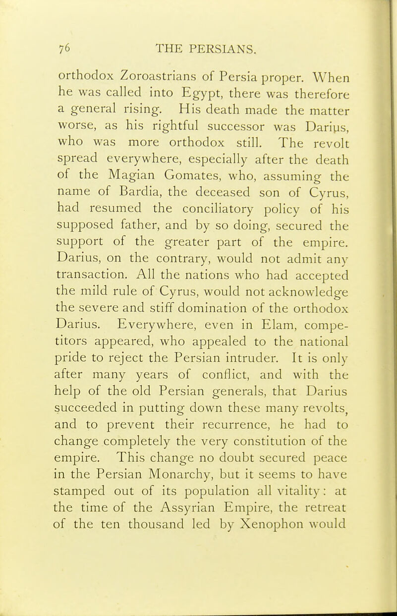 orthodox Zoroastrians of Persia proper. When he was called into Egypt, there was therefore a general rising. His death made the matter worse, as his rightful successor was Dariys, who was more orthodox still. The revolt spread everywhere, especially after the death of the Magian Gomates, who, assuming the name of Bardia, the deceased son of Cyrus, had resumed the conciliatory policy of his supposed father, and by so doing, secured the support of the greater part of the empire. Darius, on the contrary, would not admit any transaction. All the nations who had accepted the mild rule of Cyrus, would not acknowledge the severe and stiff domination of the orthodox Darius. Everywhere, even in Elam, compe- titors appeared, who appealed to the national pride to reject the Persian intruder. It is only after many years of conflict, and with the help of the old Persian generals, that Darius succeeded in putting down these many revolts, and to prevent their recurrence, he had to change completely the very constitution of the empire. This change no doubt secured peace in the Persian Monarchy, but it seems to have stamped out of its population all vitality: at the time of the Assyrian Empire, the retreat of the ten thousand led by Xenophon would