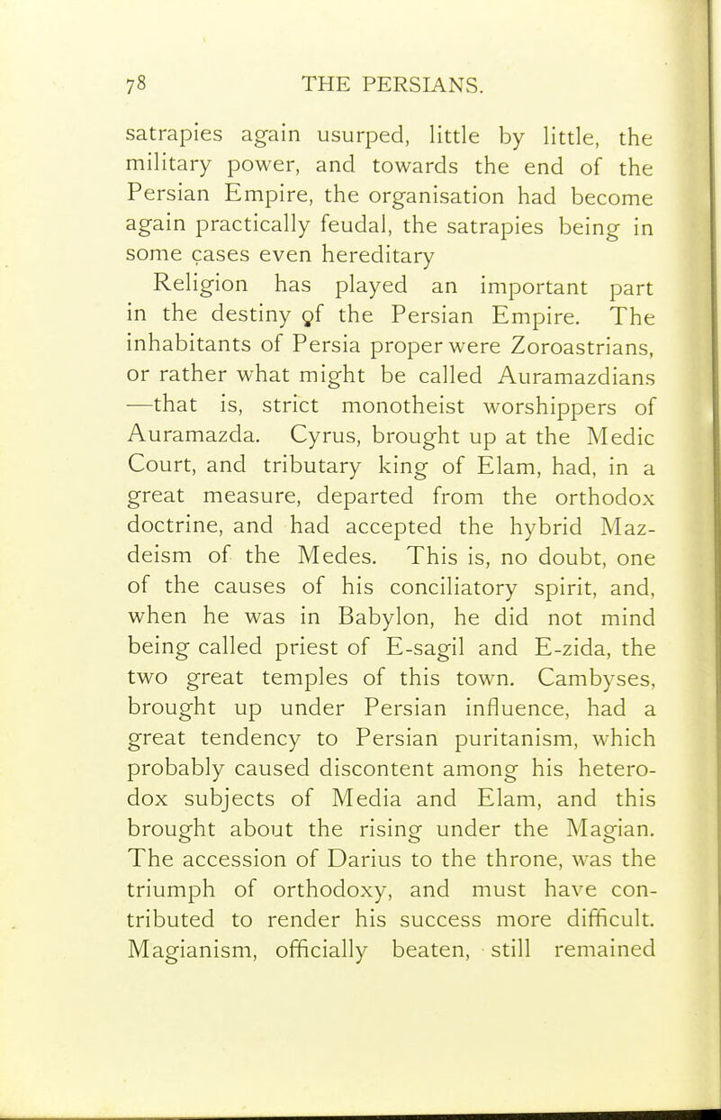 satrapies again usurped, little by little, the military power, and towards the end of the Persian Empire, the organisation had become again practically feudal, the satrapies being in some cases even hereditary Religion has played an important part in the destiny gf the Persian Empire. The inhabitants of Persia proper were Zoroastrians, or rather what might be called Auramazdians —that is, strict monotheist worshippers of Auramazda. Cyrus, brought up at the Medic Court, and tributary king of Elam, had, in a great measure, departed from the orthodox doctrine, and had accepted the hybrid Maz- deism of the Medes. This is, no doubt, one of the causes of his conciliatory spirit, and, when he was in Babylon, he did not mind being called priest of E-sagil and E-zida, the two great temples of this town. Cambyses, brought up under Persian influence, had a great tendency to Persian puritanism, which probably caused discontent among his hetero- dox subjects of Media and Elam, and this brought about the rising under the Magian. The accession of Darius to the throne, was the triumph of orthodoxy, and must have con- tributed to render his success more difficult. Magianism, officially beaten, still remained