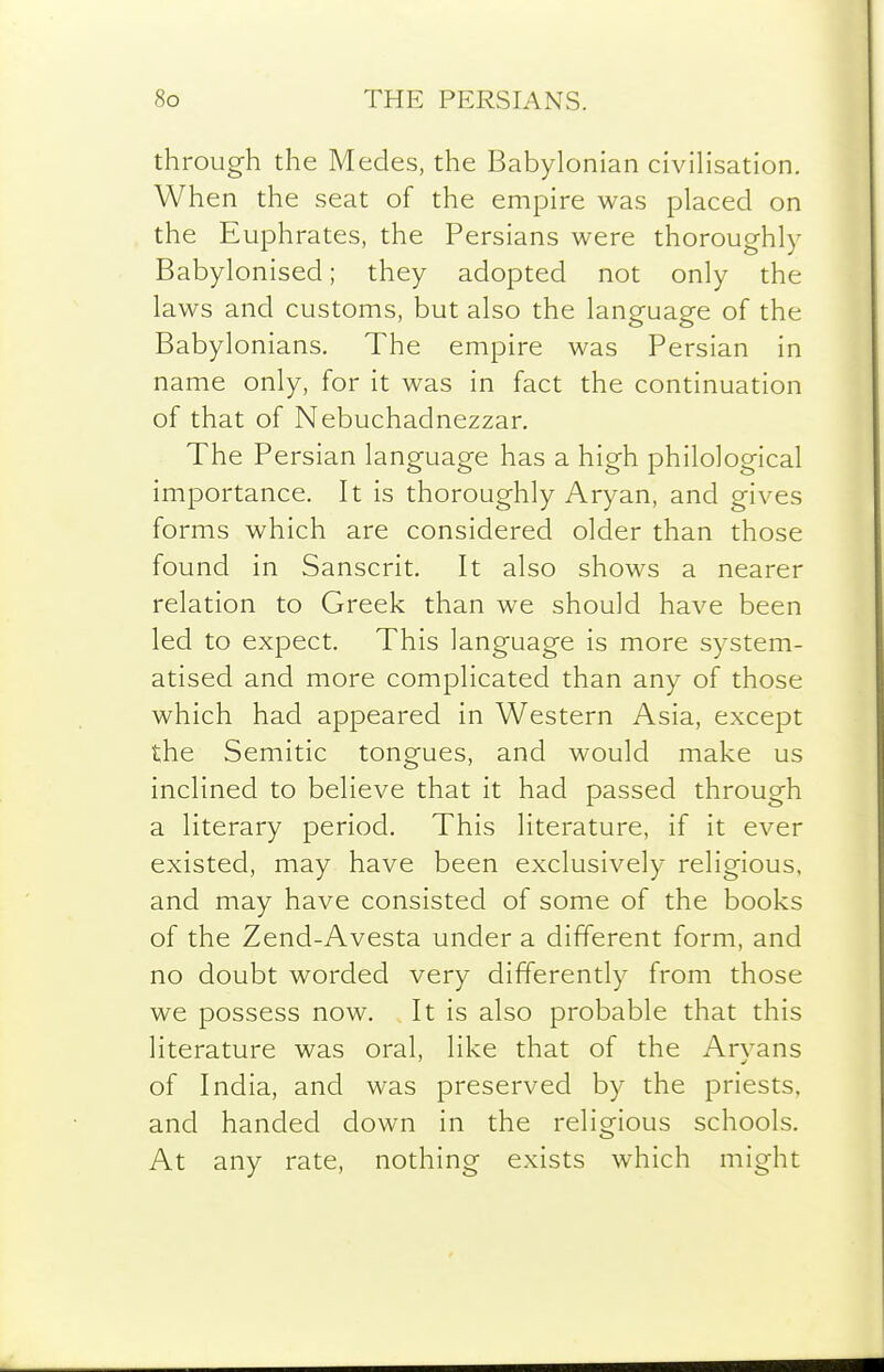 through the Medes, the Babylonian civiHsation. When the seat of the empire was placed on the Euphrates, the Persians were thoroughly Babylonised; they adopted not only the laws and customs, but also the language of the Babylonians. The empire was Persian in name only, for it was in fact the continuation of that of Nebuchadnezzar. The Persian language has a high philological importance. It is thoroughly Aryan, and gives forms which are considered older than those found in Sanscrit. It also shows a nearer relation to Greek than we should have been led to expect. This language is more system- atised and more complicated than any of those which had appeared in Western Asia, except the Semitic tongues, and would make us inclined to believe that it had passed through a literary period. This literature, if it ever existed, may have been exclusively religious, and may have consisted of some of the books of the Zend-Avesta under a different form, and no doubt worded very differently from those we possess now. It is also probable that this literature was oral, like that of the Arvans of India, and was preserved by the priests, and handed down in the religious schools. At any rate, nothing exists which might