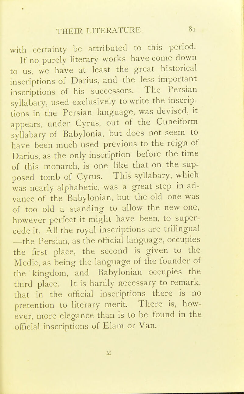 THEIR LITERATURE. with certainty be attributed to this period. If no purely Hterary works have come down to us, we have at least the great historical inscriptions of Darius, and the less important inscriptions of his successors. The Persian syllabary, used exclusively to write the inscrip- tions in the Persian language, was devised, it appears, under Cyrus, out of the Cuneiform syllabary of Babylonia, but does not seem to have been much used previous to the reign of Darius, as the only inscription before the time of this monarch, is one like that on the sup- posed tomb of Cyrus. This syllabary, which was nearly alphabetic, was a great step in ad- vance of the Babylonian, but the old one was of too old a standing to allow the new one, however perfect it might have been, to super- cede it. All the royal inscriptions are trilingual —the Persian, as the official language, occupies the first place, the second is given to the Medic, as being the language of the founder of the kingdom, and Babylonian occupies the third place. It is hardly necessary to remark, that in the official inscriptions there is no pretention to literary merit. There is, how- ever, more elegance than is to be found in the official inscriptions of Elam or Van. M