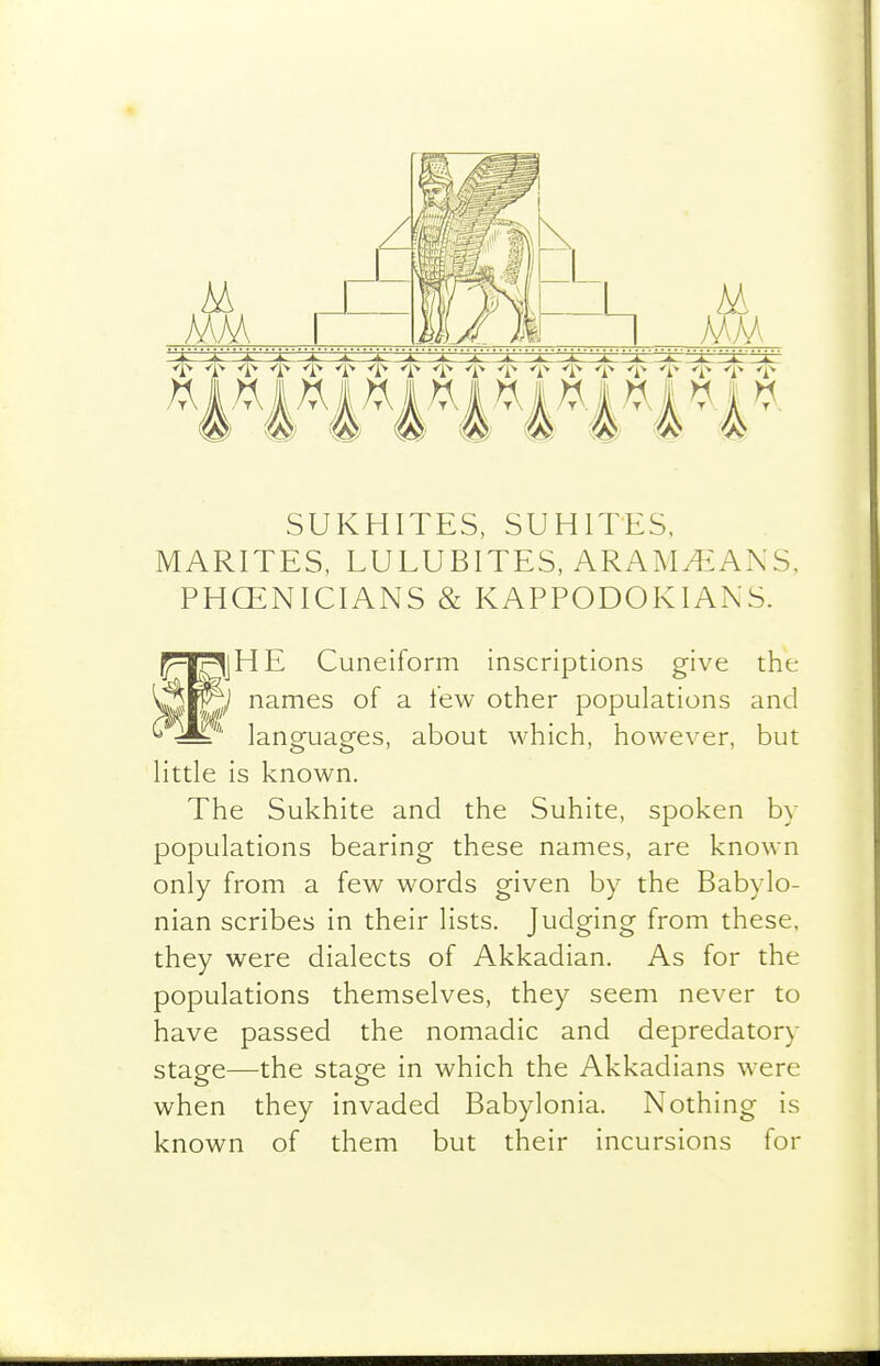 SUKHITES, SUHITES, MARITES, LULUBITES, ARAM^ANS. PHOENICIANS & KAPPODOKIANS. jpI^jHE Cuneiform inscriptions give the ^P^,/ names of a few other populations and '^^S^'' languages, about which, however, but little is known. The Sukhite and the Suhite, spoken by populations bearing these names, are known only from a few words given by the Babylo- nian scribes in their lists. Judging from these, they were dialects of Akkadian. As for the populations themselves, they seem never to have passed the nomadic and depredatory stage—the stage in which the Akkadians were when they invaded Babylonia. Nothing is known of them but their incursions for