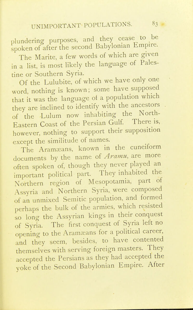 plundering purposes, and they cease to be spoken of after the second Babylonian Empire. The Marite, a few words of which are given in a list, is most likely the language of Pales- tine or Southern Syria. Of the Lulubite, of which we have only one word, nothing is known; some have supposed that it was the language of a population which they are inclined to identify with the ancestors . of the Lulum now inhabiting the North- Eastern Coast of the Persian Gulf. There is, however, nothing to support their supposition except the similitude of names. The Aramzeans, known in the cuneiform documents by the name of Araimi, are more often spoken of, though they never played an important political part. They inhabited the Northern region of Mesopotamia, part of Assyria and Northern Syria, were composed of an unmixed Semitic population, and formed perhaps the bulk of the armies, which resisted so long the Assyrian kings in their conquest of Syria. The first conquest of Syria left no opening to the Aramaeans for a political career, and they seem, besides, to have contented themselves with serving foreign masters. They accepted the Persians as they had accepted the yoke of the Second Babylonian Empire. After