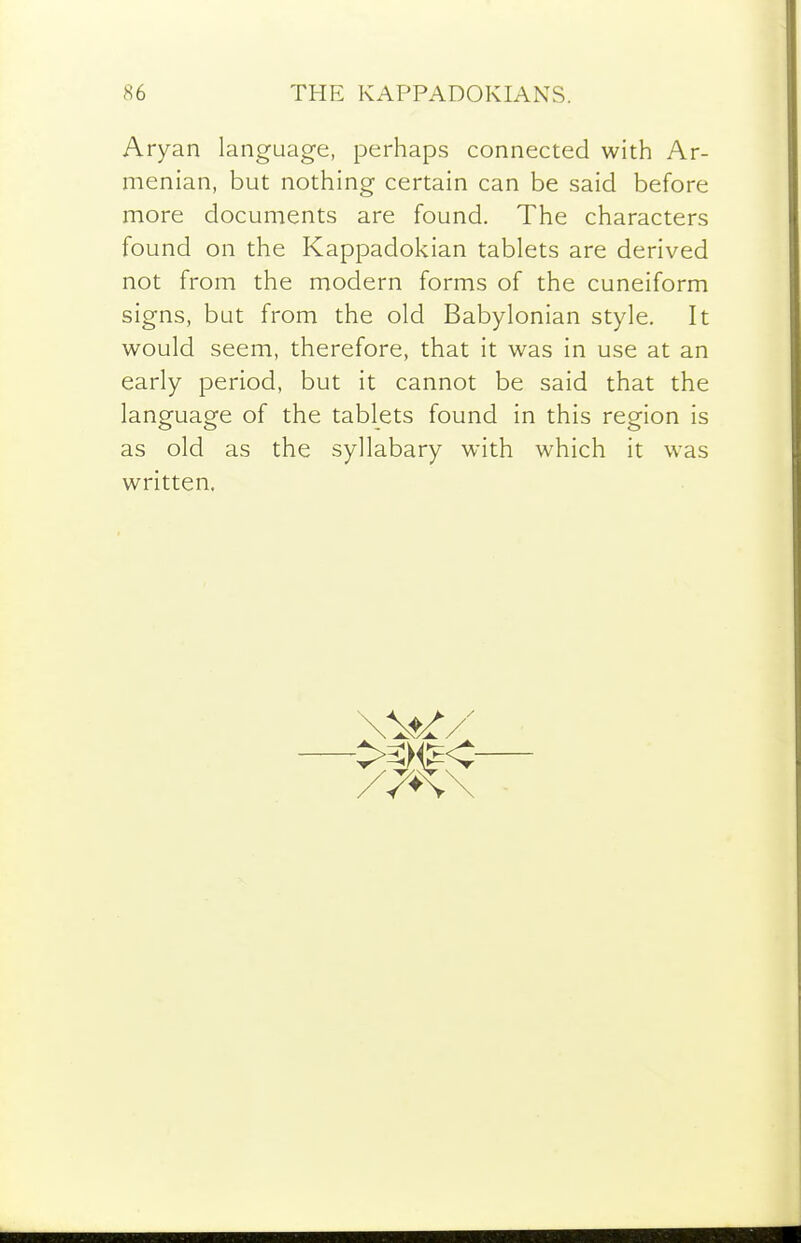 Aryan language, perhaps connected with Ar- menian, but nothing certain can be said before more documents are found. The characters found on the Kappadokian tablets are derived not from the modern forms of the cuneiform signs, but from the old Babylonian style. It would seem, therefore, that it was in use at an early period, but it cannot be said that the language of the tablets found in this region is as old as the syllabary with which it was written.