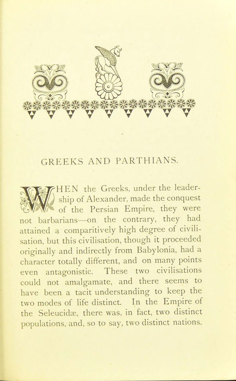 GREEKS AND PARTHIANS. ^rji^HEN the Greeks, under the leader- mP^J ship of Alexander, made the conquest ^mfi''' of the Persian Empire, they were not barbarians—on the contrary, they had attained a comparitively high degree of civili- sation, but this civilisation, though it proceeded originally and indirectly from Babylonia, had a character totally different, and on many points even antagonistic. These two civilisations could not amalgamate, and there seems to have been a tacit understanding to keep the two modes of life distinct. In the Empire of the Seleucidse, there was. in fact, two distinct populations, and, so to say, two distinct nations.