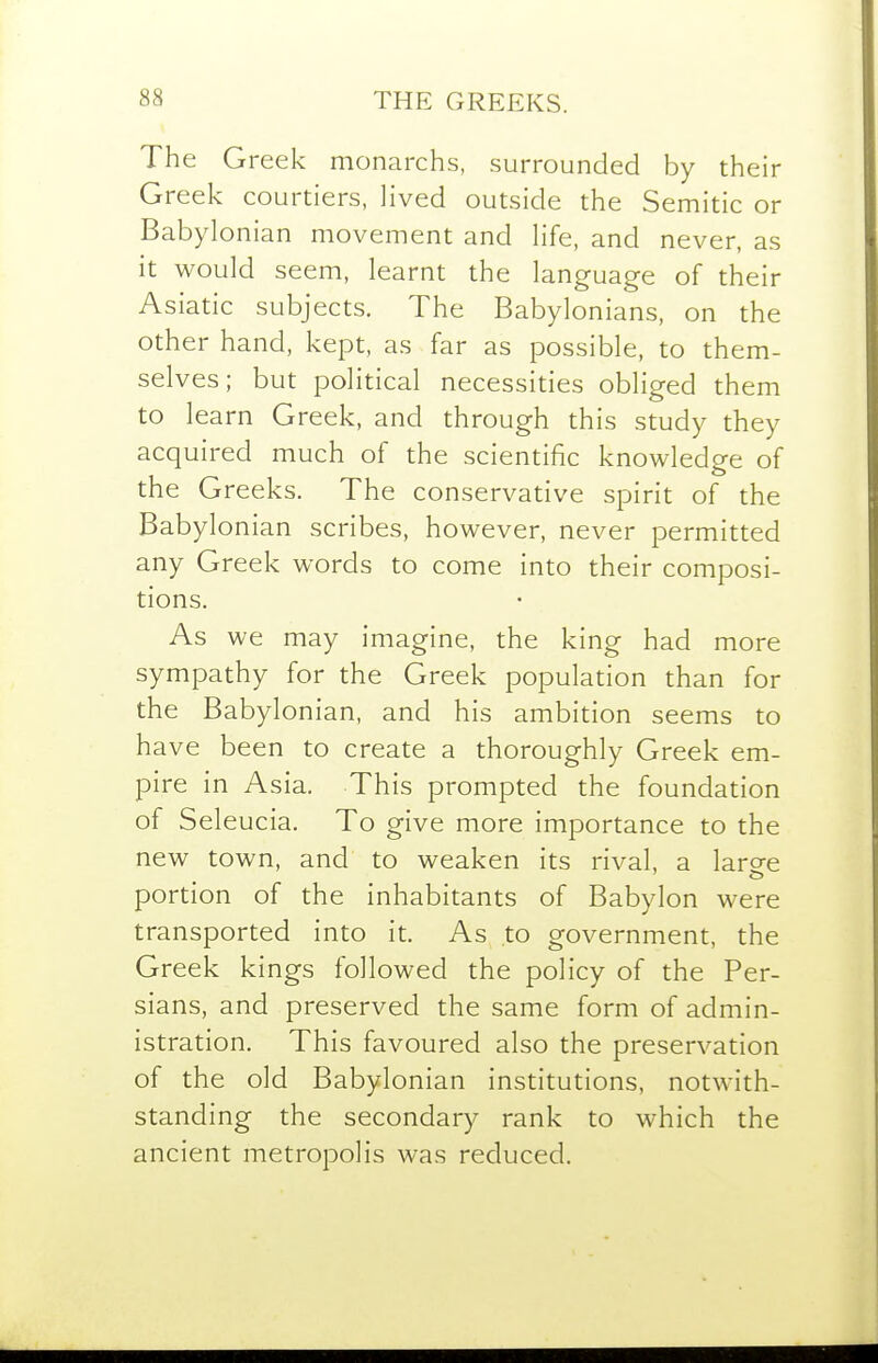 The Greek monarchs, surrounded by their Greek courtiers, lived outside the Semitic or Babylonian movement and life, and never, as it would seem, learnt the language of their Asiatic subjects. The Babylonians, on the other hand, kept, as far as possible, to them- selves; but political necessities obliged them to learn Greek, and through this study they acquired much of the scientific knowledge of the Greeks. The conservative spirit of the Babylonian scribes, however, never permitted any Greek words to come into their composi- tions. As we may imagine, the king had more sympathy for the Greek population than for the Babylonian, and his ambition seems to have been to create a thoroughly Greek em- pire in Asia. This prompted the foundation of Seleucia, To give more importance to the new town, and to weaken its rival, a large portion of the inhabitants of Babylon were transported into it. As to government, the Greek kings followed the policy of the Per- sians, and preserved the same form of admin- istration. This favoured also the preservation of the old Babylonian institutions, notwith- standing the secondary rank to which the ancient metropolis was reduced.