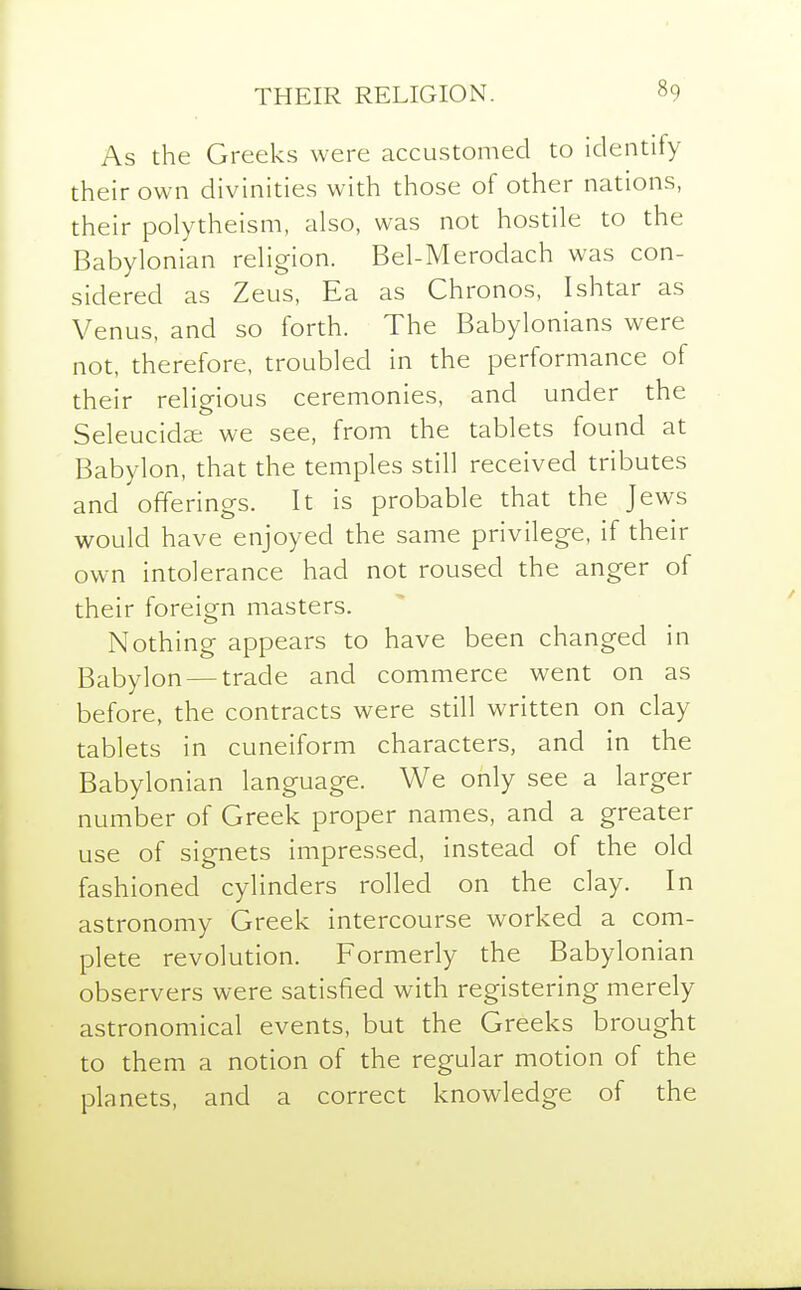 As the Greeks were accustomed to identify their own divinities with those of other nations, their polytheism, also, was not hostile to the Babylonian religion. Bel-Merodach was con- sidered as Zeus, Ea as Chronos, Ishtar as Venus, and so forth. The Babylonians were not, therefore, troubled in the performance of their religious ceremonies, and under the Seleucidze we see, from the tablets found at Babylon, that the temples still received tributes and offerings. It is probable that the Jews would have enjoyed the same privilege, if their own intolerance had not roused the anger of their foreign masters. Nothing appears to have been changed in Babylon — trade and commerce went on as before, the contracts were still written on clay tablets in cuneiform characters, and in the Babylonian language. We only see a larger number of Greek proper names, and a greater use of signets impressed, instead of the old fashioned cylinders rolled on the clay. In astronomy Greek intercourse worked a com- plete revolution. Formerly the Babylonian observers were satisfied with registering merely astronomical events, but the Greeks brought to them a notion of the regular motion of the planets, and a correct knowledge of the