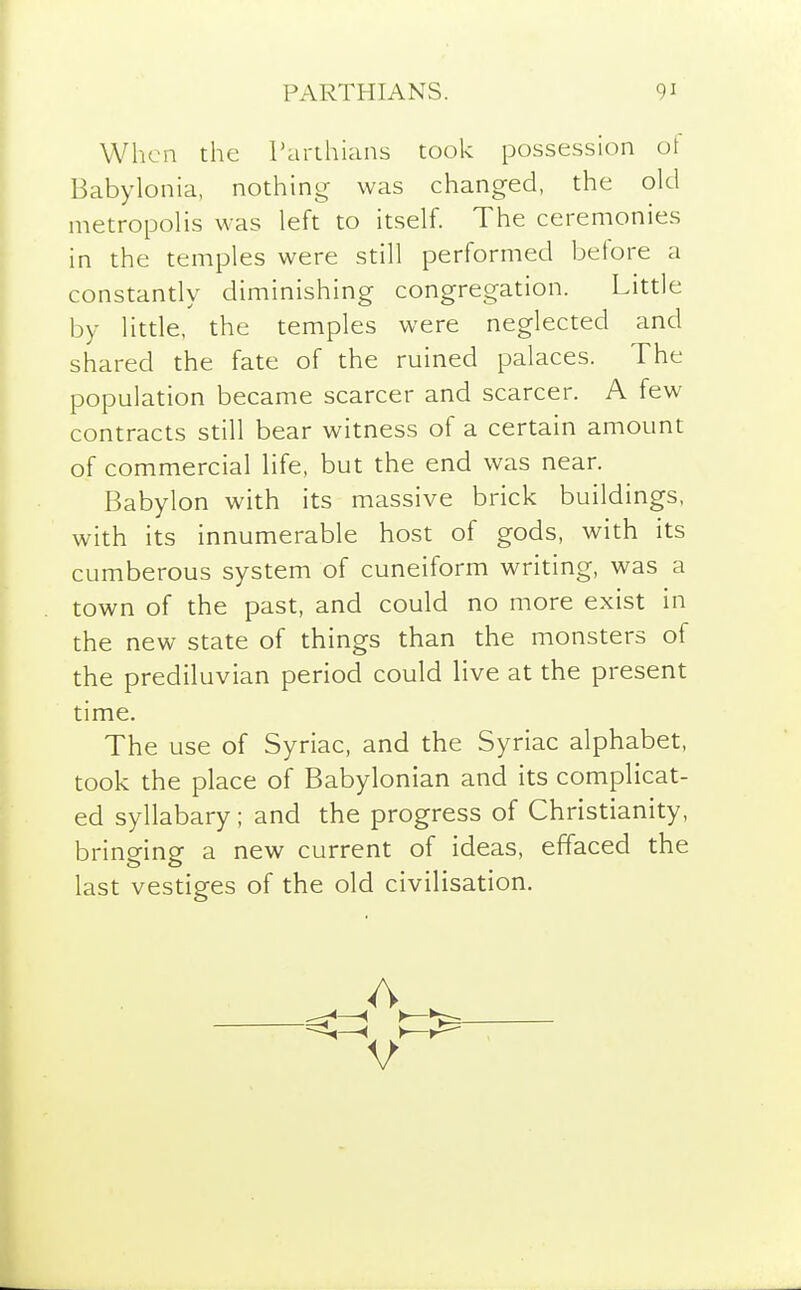 When the Parthians took possession ot Babylonia, nothing was changed, the old metropolis was left to itself. The ceremonies in the temples were still performed before a constantly diminishing congregation. Little by little, the temples were neglected and shared the fate of the ruined palaces. The population became scarcer and scarcer. A few contracts still bear witness of a certain amount of commercial life, but the end was near. Babylon with its massive brick buildings, with its innumerable host of gods, with its cumberous system of cuneiform writing, was a town of the past, and could no more exist in the new state of things than the monsters of the prediluvian period could live at the present time. The use of Syriac, and the Syriac alphabet, took the place of Babylonian and its complicat- ed syllabary ; and the progress of Christianity, bringing a new current of ideas, effaced the last vestiges of the old civilisation.