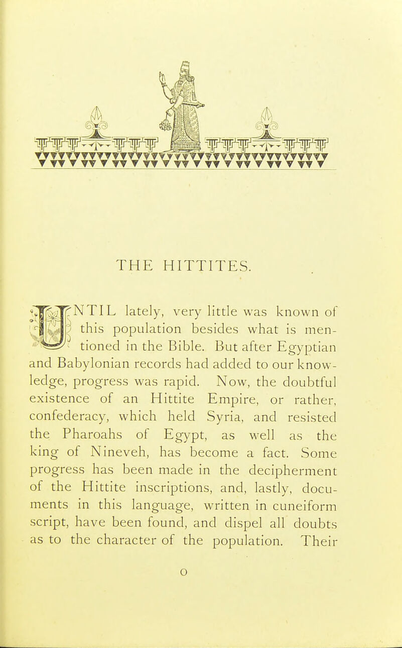 THE HITTITES. NTIL lately, very little was known of this population besides what is men- tioned in the Bible. But after Egyptian and Babylonian records had added to our know- ledge, progress was rapid. Now, the doubtful existence of an Hittite Empire, or rather, confederacy, which held Syria, and resisted the Pharoahs of Egypt, as well as the king of Nineveh, has become a fact. Some progress has been made in the decipherment of the Hittite inscriptions, and, lastly, docu- ments in this language, written in cuneiform script, have been found, and dispel all doubts as to the character of the population. Their o