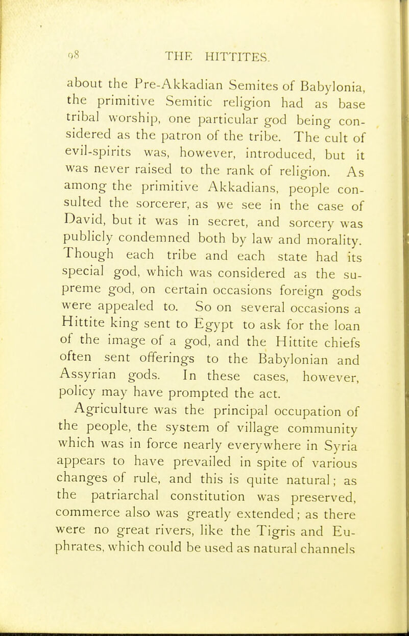 about the Pre-Akkaclian Semites of Babylonia, the primitive Semitic religion had as base tribal worship, one particular god being con- sidered as the patron of the tribe. The cult of evil-spirits was, however, introduced, but it was never raised to the rank of religion. As among the primitive Akkadians, people con- sulted the sorcerer, as we see in the case of David, but it was in secret, and sorcery w^as publicly condemned both by law and morality. Though each tribe and each state had its special god, which was considered as the su- preme god, on certain occasions foreign gods were appealed to. So on several occasions a Hittite king sent to Egypt to ask for the loan of the image of a god, and the Hittite chiefs often sent offerings to the Babylonian and Assyrian gods. In these cases, however, policy may have prompted the act. Agriculture was the principal occupation of the people, the system of village community which was in force nearly everywhere in Syria appears to have prevailed in spite of various changes of rule, and this is quite natural; as the patriarchal constitution was preserved, commerce also was greatly extended; as there were no great rivers, like the Tigris and Eu- phrates, which could be used as natural channels