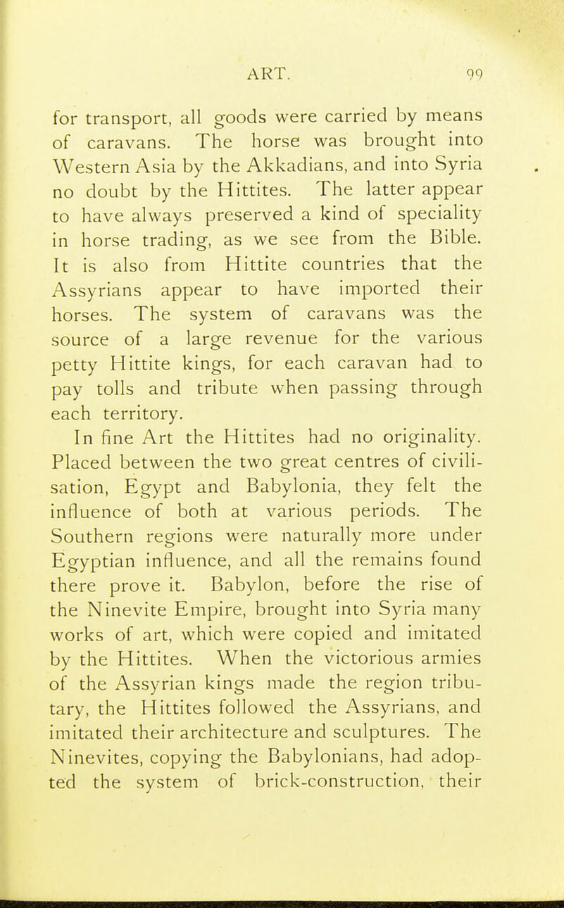for transport, all goods were carried by means of caravans. The horse was brought into Western Asia by the Akkadians, and into Syria no doubt by the Hittites. The latter appear to have always preserved a kind of speciality in horse trading, as we see from the Bible. It is also from Hittite countries that the Assyrians appear to have imported their horses. The system of caravans was the source of a large revenue for the various petty Hittite kings, for each caravan had to pay tolls and tribute when passing through each territory. In fine Art the Hittites had no originality. Placed between the two great centres of civili- sation, Egypt and Babylonia, they felt the influence of both at various periods. The Southern regions were naturally more under Egyptian influence, and all the remains found there prove it. Babylon, before the rise of the Ninevite Empire, brought into Syria many works of art, which were copied and imitated by the Hittites. When the victorious armies of the Assyrian kings made the region tribu- tary, the Hittites followed the Assyrians, and imitated their architecture and sculptures. The Ninevites, copying the Babylonians, had adop- ted the system of brick-construction, their