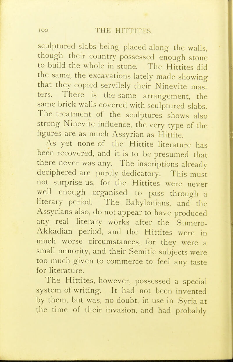 I oo VHK i-frrriTRs. sculptured slabs being placed along the walls, though their country possessed enough stone to build the whole in stone. The Hittites did the same, the excavations lately made showing that they copied servilely their Ninevite mas- ters. There is the same arrangement, the same brick walls covered with sculptured slabs. The treatment of the sculptures shows also strong Ninevite influence, the very type of the figures are as much Assyrian as Hittite. As yet none of the Hittite literature has been recovered, and it is to be presumed that there never was any. The inscriptions already deciphered are purely dedicatory. This must not surprise us, for the Hittites were never well enough organised to pass through a literary period. The Babylonians, and the Assyrians also, do not appear to have produced any real literary works after the Sumero- Akkadian period, and the Hittites were in much worse circumstances, for they were a small minority, and their Semitic subjects were too much given to commerce to feel any taste for literature. The Hittites. however, possessed a special system of writing. It had not been invented by them, but was, no doubt, in use in Syria at the time of their invasion, and had probably