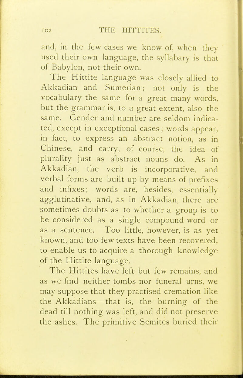 and, in the few cases we know of, when they used their own language, the syllabary is that of Babylon, not their own. The Hittite language was closely allied to Akkadian and Sumerian; not only is the vocabulary the same for a great many words, but the grammar is, to a great extent, also the same. Gender and number are seldom indica- ted, except in exceptional cases; words appear, in fact, to express an abstract notion, as in Chinese, and carry, of course, the idea of plurality just as abstract nouns do. As in Akkadian, the verb is incorporative, and verbal forms are built up by means of prefixes and infixes; words are, besides, essentially agglutinative, and, as in Akkadian, there are sometimes doubts as to whether a group is to be considered as a single compound word or as a sentence. Too little, however, is as yet known, and too few texts have been recovered, to enable us to acquire a thorough knowledge of the Hittite langfuaofe. The Hittites have left but few remains, and as we find neither tombs nor funeral urns, we may suppose that they practised cremation like the Akkadians—that is, the burning of the dead till nothing was left, and did not preserve the ashes. The primitive Semites buried their