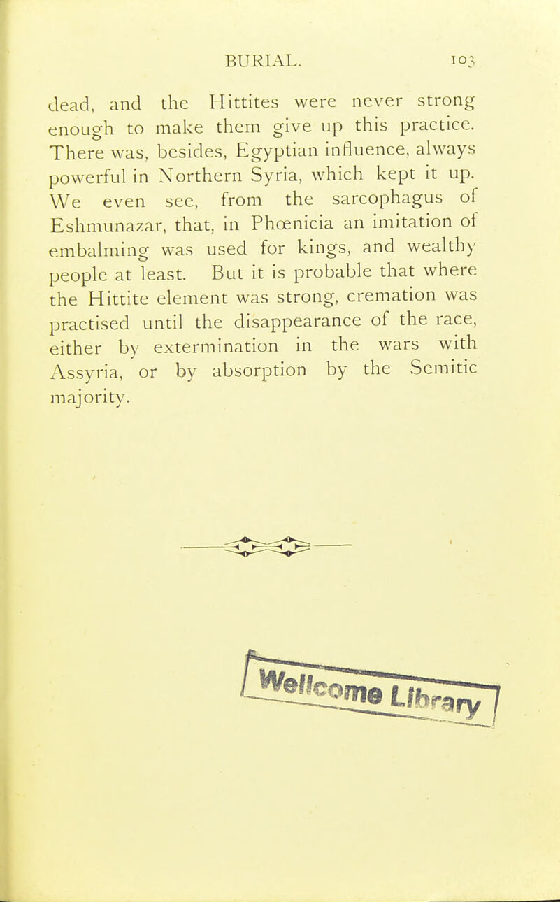 dead, and the Hittites were never strong enouo-h to make them ^ive up this practice. There was, besides, Egyptian influence, always powerful in Northern Syria, which kept it up. We even see, from the sarcophagus of Eshmunazar, that, in Phoenicia an imitation of embalming was used for kings, and wealthy people at least. But it is probable that where the Hittite element was strong, cremation was practised until the disappearance of the race, either by extermination in the wars with Assyria, or by absorption by the Semitic majority.