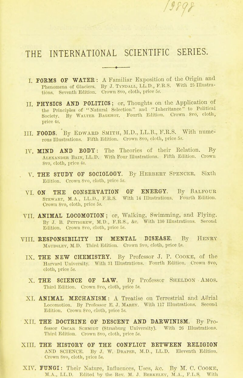 I. FORMS OF WATEE: A Familiar Exposition of the Origin and Pheiiomeua of Glaciers. By J. Tyndall, LL.D., F.R.S. With 25 Illustra- tions. Seventh Edition. Crown Svo, cloth, price 5s. II. PHYSICS AND POLITICS; or, Thoughts on the AppUcation of the Principles of Natural Selection and Inheritance to Political Society. By Walter Bagehot. Fourth Edition. Crown Svo, cloth, price 4s. III. FOODS. By Edwaed Smith, M.D., LL.B., F.E.S. With nume- rou3 lUusti'atlons. Fifth Edition. Crown Svo, cloth, price 5s. IV. MIND AND BODY: The Theories of their Eelation. By Alexander Bain, LL.D. With Four Illuatrations. Fifth EditiiUL Crown Svo, cloth, price 4s. Y. THE STUDY OF SOCIOLOGY. By Herbert Spencer. Sixth Edition. Crown Svo, cloth, price 5s. YI. ON THE CONSERVATION OF ENERGY, By BALFOUR Stewart, M.A., LL.])., F.E.S. With 14 Illustrations. Foruth Edition. Crown Svo, cloth, price 5s. YII. ANIMAL LOCOMOTION; or, Walking, Swimming, and Flying. By J. B. Pettiorew, M.D., F.R.S., &c. With 130 Illustrations. Secoral Edition. Crown Svo, cloth, price 5s. YIII. RESPONSIBILITY IN MENTAL DISEASE. By Henrt Maudsley, JI.D. Third Edition. Crown Svo, cloth, price ^s. IX, THE NEW CHEMISTRY. By Profes.sor J. P. Cooke, of the Harvard University. With 31 Illustrations. Fcnu-th Etlition. Crown Svo, cloth, price 5s. X. THE SCIENCE OF LAW. By Profe.ssor Sheldon Amos. Third Edition. Crown Svo, cloth, price 5s. XI. ANIMAL MECHANISM; A Treatise on Terrestrial and Aerial Locomotion. By Professor E. J. Marev. With 117 Illustrations. Second Edition. Crown Svo, cloth, price 5s. XII. THE DOCTRINE OF DESCENT AND DARWINISM, By Pro- fessor OsCAK Schmidt (Strasburg University). With 20 Illustrations. Third Edition. Crown Svo, cloth, price 5s. XIII. THE HISTORY OF THE CONFLICT BETWEEN RELIGION AND SCIENCE. By J. W. Draper, M.D., LL.D. Eleventh Edition. Cro'ivn Svo, cloth, price 5s. XW. FUNGI: Their Natnre, Influences, Uses, &c. By M. C. Cooke, M.A., LL.D. Edited by the Rev. M. J. Berkeley, M.A., P.L.S. With