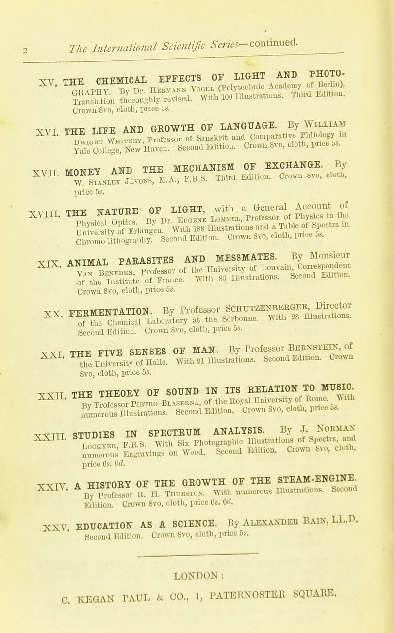 XV THE CHEMICAL EFFECTS OF LIGHT AND PHOTO- Crown 8vo, clotli, price bs. XVT THE LIFE AND GROWTH OF LANGUAGE. By William BwiciiT WHITNEY Profcssor ot Sanskrit and Con.parative Plalology m ?rColirg New Haven. Second Edition. Crown Svo, clotl, pr.ce o.. XVTT MONEY AND THE MECHANISM OF EXCHANGE. By price 5s. ^'VTTT THE NATURE OF LIGHT, witli a General Account of XVIII. THE  LOMMEL, Professor of Physics ui the fv of ErlaiK en Wth ^ Illnstrations and a Table of Spectra m Bcc),nd E^tion. crown Svo. cloth, price ... XIX. ANIMAL PARASITES rthe^rSeTCncf ^'wit^srSstrations. Second Edition. Crown Ss'O, cloth, price 5s. XX. FERMENTATION. By Professor SCHUXZENBEEaER^^^^^ of the Chemical Lahoratoiy .at the Sorhonne. AYith 2S Illustrations. Second Edition. Crown Svo, cloth, price 5s. XXT THE FIVE SENSES OF MAN. By Professor Bernstein, of ^ ' theUnh efsityofHaUe. With 91 Illustration.^. Second Edition. Crown Svo, cloth, price 5s. ICXTT THE THEORY OF SOUND IN ITS RELATION TO MUSIC ^ Bv Profefsoi PiETUO Blasekna, of the Eoy.al University of Rome. ^\ ilh iumeior»^^ Second Edition. Crown Svo. cloth, pncc 5^ VVTTT STUDIES IN SPECTRUM ANALYSIS. By J. NORMAN XXIII. STUm^^ P„otographie Illustrations of SiM=etra, .nnd muneroi^ Eilgraviugs on Wood. Second E^lition. Crown Svo, clotl, price 6s. 6tJ. TXTV A HISTORY OF THE GROWTH OF THE STEAM-ENGINE By Piofc-fsor XX. H. T.uu.stok. With muucrous Illustrations. Second Edition. Crown Svo, cloth, price Os. U. XXV. EDUCATION AS A SCIENCE. By ALEXA25DEK BAIN, LL.D. Second Edition. Crowu Svo, cloth, price 6s. LONDON: C. KEGAN TAUL & CO., 1, PATERNOSTER SQUARE.