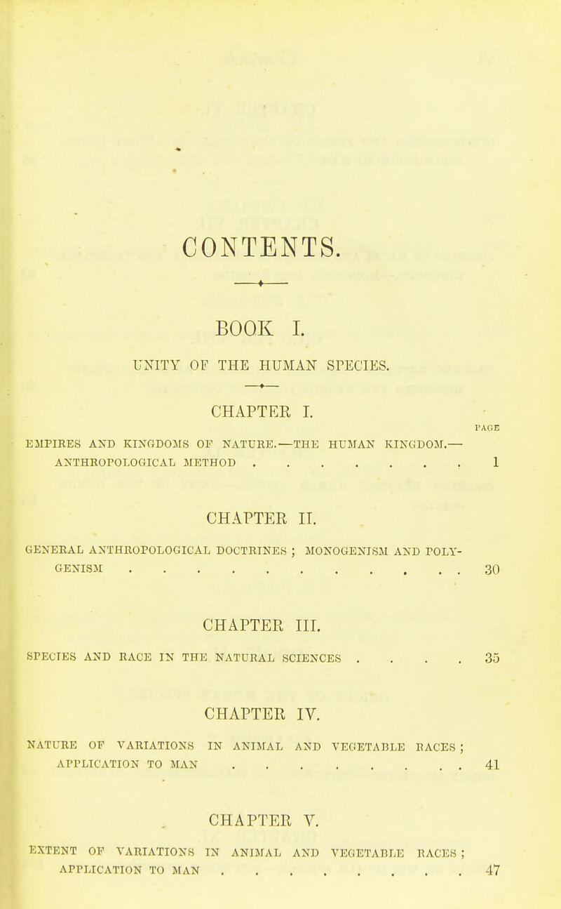 CONTENTS. —«— BOOK I. UNITY OF THE HUMAN SPECIES. CHAPTER I. EMPIRES AND KINGDOMS OF NATURE.—THE HUMAN KINGDOM.— ANTHROPOLOGICAL METHOD CHAPTER II. GENERAL ANTHROPOLOGICAL DOCTRINES ; MONOGENISM AND POLY- GENISM CHAPTER III. SPECIES AND RACE IN THE NATURAL SCIENCES . CHAPTER IV. NATURE OF A'ARIATIONS IN ANIMAL AND VEGETABLE RACES , APPLICATION TO MAN CHAPTER V. EXTENT OF VARIATIONS IN ANIMAL AND VEGETABLE RACES APPLICATION TO MAN