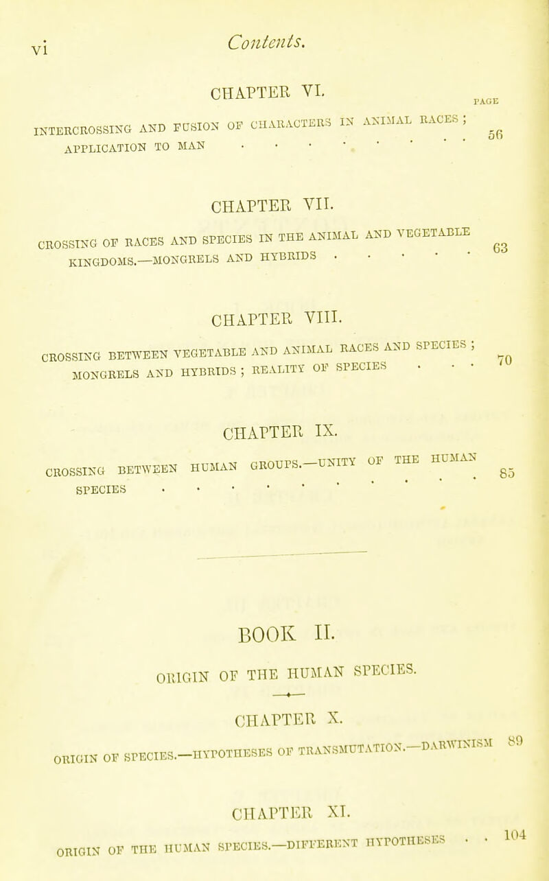 CHAPTER VL INTERCROSSING AND ECSION OF CHARACTERS IN ANWAL RACES ; APPLICATION TO MAN CHAPTER VII. CROSSING OE RACES AND SPECIES IN THE ANIMAL AND VEGETABLE KINGDOMS—MONGRELS AND HYBRIDS . • . • • CHAPTER VIII. CROSSING BETWEEN VEGETABLE AND ANIMAL RACES AND SPECIES ; MONGRELS AND HYBRIDS ; REALITY OE SPECIES . • • CHAPTER IX. CROSSING BETWEEN HUMAN GROUPS.-UNITY OE THE HUMAN ^_ SPECIES BOOK II. ORIGIN OF THE HUMAN SPECIES. CHAPTER X. ORIGIN OE SPECIES.-HVPOTHESES OE TRANSMUTATION.-DARWINISM 80 CHAPTER XI. ORIGIN OF THE HUMAN SPECIES.-DIFEEBENT HYPOTHESES . • 1^4