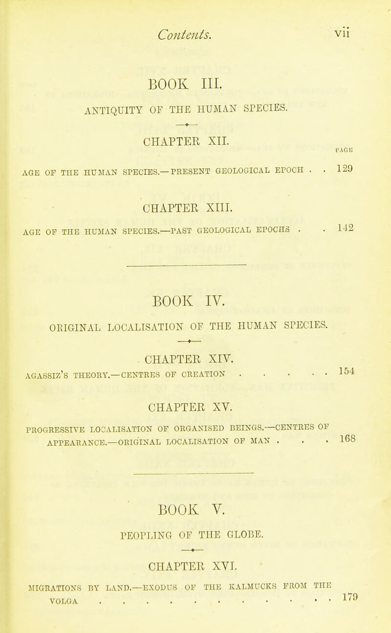 BOOK III. ANTIQUITY OF THE HUMAN SPECIES. CHAPTER XII. PACK AGE OF THE HUMAN SPECIES.—PRESENT GEOLOGICAL EPOCH . . 129 CHAPTER XIII. AGE OF THE HUMAN SPECIES.—PAST GEOLOGICAL EPOCHS . . 142 BOOK IV. ORIGINAL LOCALISATION OF THE HUMAN SPECIES. CHAPTER XIV. AGASSIZ'S THEORY.—CENTRES OF CREATION CHAPTER XV. PROGRESSIVE LOCALISATION OF ORGANISED BEINGS.—CENTRES OF APPEARANCE.—ORIGINAL LOCALISATION OF MAN . BOOK V. PEOPLING OF THE GLOBE. CHAPTER XVI. MIGRATIONS BY LAND.—EXODUS OF THE KALMUCKS FROM THE VOLGA