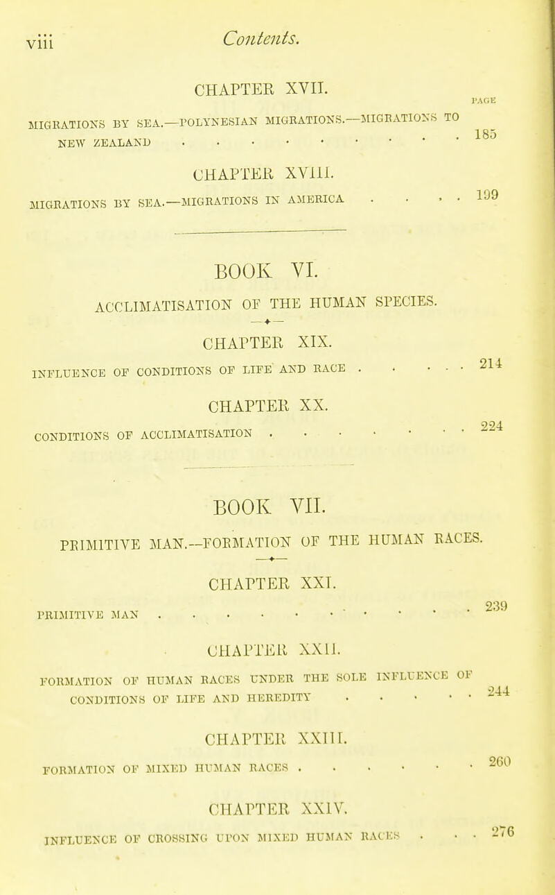 CHAPTER XVII. MIGRATIONS BY SEA.—POLYNESIAN MIGRATIONS.—MIGBATIONS TO NEW ZEALAND CHAPTER XVlil. MIGRATIONS BY SEA.—MIGRATIONS IN AMERICA 185 199 BOOK VI. ACCLIMATISATION OF THE HUMAN SPECIES. —■♦•— CHAPTER XIX. INFLUENCE OE CONDITIONS OF LIFE AND RACE . CHAPTER XX. CONDITIONS OF ACCLIMATISATION 214 224 BOOK VII. PEIMITIVE MAN.—EOEMATION OF THE HUMAN RACES. CHAPTER XXT. . 239 l-RIJIITIVE JIAN CHAPTER XXll. FORMATION OF HUMAN RACES UNDER THE SOLE INFLUENCE OF ■244 CONDITIONS OF LIFE AND HEREDITY CHAPTER XXIII. FORMATION OF MIXED HUJtAN RACES 260 CHAPTER XXIV. INFLUENCE OF CROSSING Ul'ON MIXED HUMAN RACES . . . 276