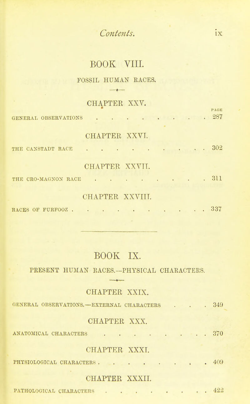 BOOK VIIL FOSSIL HUMAN RACES. CHAPTER XXV. GENERAL OBSEBVATIONS 287 CHAPTER XXVT. THE CANSTADT RACE 302 CHAPTER XXVTT. THE CRO-MAGNON RACE 311 CHAPTER XXVIIT. RACES OF FURFOOZ 337 BOOK IX. PRESENT HUMAN RACES.—PHYSICAL CHARACTERS. CHAPTER XXIX. GENERAL OB.SERYATIONS.—EXTERNAL CHARACTERS . . . 349 CHAPTER XXX. ANATOMICAL CHARACTERS 370 CHAPTER XXXI. PHYSIOLOGICAL CHARACTERS . 409 CHAPTER XXXIL PATHOLOGICAL CHARACTERS 422