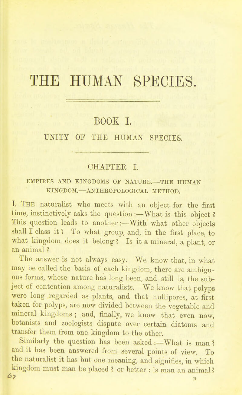 THE HUMAN SPECIES. BOOK 1. UNITY OF THE HUMAN SPECIES. CHAPTER I. EMPIRES AND KINGDOMS OF NATURE.—THE HUMAN KINGDOM.—ANTHROPOLOGICAL METHOD. I. The naturalist who meets Avitli an object for the first time, instinctively asks the question :—What is this object ? This question leads to another :—With what other objects shall I class it ? To what group, and, in the first place, to Avhat kingdom does it belong 1 Is it a mineral, a plant, or an animal ? The answer is not always easy. We know that, in what may be called the basis of each kingdom, there are ambigu- ous forms, whose nature has long been, and still is, the sub- ject of contention among naturalists. We know that polyps were long regarded as plants, and that nulhpores, at first taken for polyps, are now divided between the vegetable and mineral kingdoms ; and, finally, we know that even now, botanists and zoologists dispute over certain diatoms and transfer them from one kingdom to the other. Similarly the question has been asked :—What is man ? and it has been answered from several points of view. To the naturalist it has but one meaning, and signifies, in which kingdom must man be placed ? or better : is man an animal?