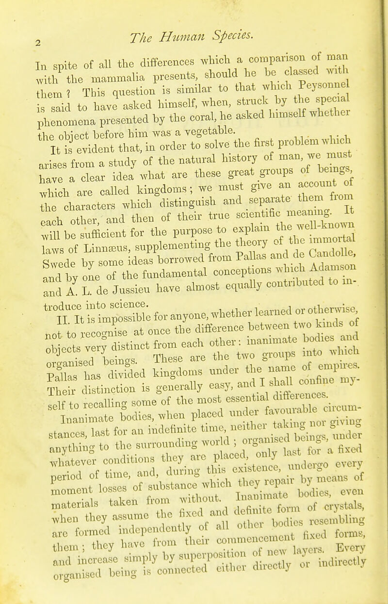 In spite of all the differences which a comparison of man ritlt the mammalia presents, shonld he be classed w.t^^ em > This question is similar to that wh.ch Peysonne said to have asked himself, when, strnck by the spem phenomena presented by the coral, he =.ked Inmselt whether the obiect before him was a vegetable. B i evident that, ia order to solve the first problem which arise fiL a study of the natnral history of have a clear idea what are these great gronps of beings wUch are called kingdoms; we mnst give an acconnt of t chlcters which distingnish and .-P--'^^*™^/'™ each other, and then of their trne ^^-^^^ »— will be snfficient for the ^^^^^l^^^ —1 L^::dfb^rridTi^—f-^^^ and by one of the fundamental conceptions which Adamson and A L. de Jnssieu have almost equ.ally contributed to in- ^^TthUtsTbi; for anyone, whether learned or othenvise noJ to o i e at once the difference between two kinds of :P very distinct .„h Part, dwS^d kSdoir under thecal of empires, Th • i'iutuin is generally ea.y. :„lf to recallinc' some of the most essential diffeieuces.^ ^In— bodies, when placed --^'^ — ^i stances, last for an indefinite ^I^'r^i^'^'^fi ';, nnder anything to the surrounding wor d ^ \ ^-n^^ t^,irt&:lC:i!dergo eve-y period ot time, ana, = _ . . ^eaiis of tytle the fixed and d^uite fin™ o oT »1,