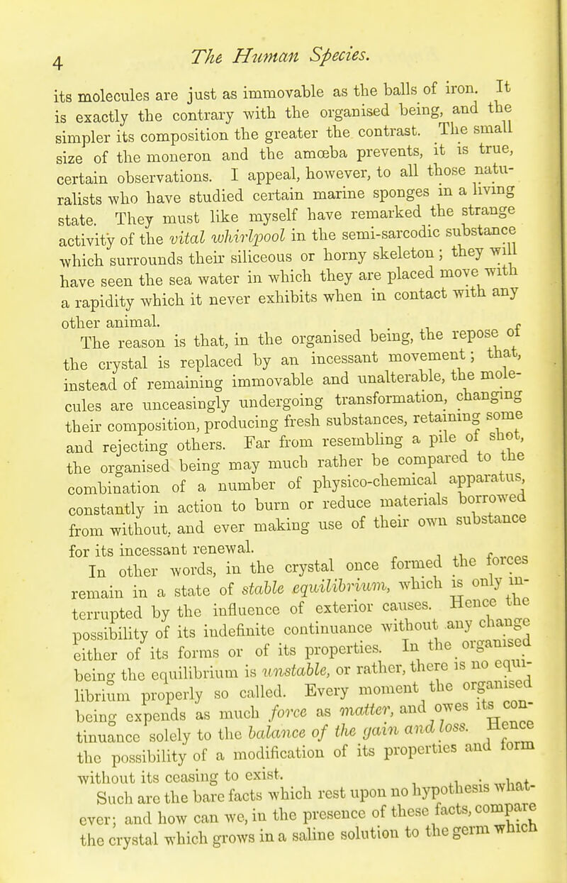 its molecules are just as immovable as the balls of iron. It is exactly the contrary with the organised being, and the simpler its composition the greater the contrast. The small size of the moneron and the amoeba prevents, it is true, certain observations. I appeal, however, to all those natu- ralists who have studied certain marine sponges m a Imng state. They must like myself have remarked the strange activity of the vital wUvli^ool in the semi-sarcodic substance which sun-ounds their siliceous or horny skeleton ; they wiU have seen the sea water in which they are placed move with a rapidity which it never exhibits when in contact with any other animal. ^ The reason is that, in the organised being, the repose ot the crystal is replaced by an incessant movement; that, instead of remaining immovable and unalterable, the mole- cules are unceasingly undergoing transformation, changing their composition, producing fresh substances, retaining some and rejecting others. Far from resembhng a pile of shot, the organised being may much rather be compared to the combination of a number of physico-chemical apparatus constantly in action to burn or reduce materials borrowed from without, and ever making use of their own substance for its incessant renewal. In other words, in the crystal once formed the forces remain in a state of dahU eqidlibvvuAn, which is only in- terrupted by the influence of exterior causes. Hence the possibility of its indefinite continuance without any chan e either of its forms or of its properties. In the _ organised beinc the equilibrium is unstable, or rather, there is no equi- librium properly so called. Every moment the organised being expends as much force as matter, and owes its con- tinuance solely to the balance of the gain and loss. Hence the possibility of a modification of its properties and torm without its ceasing to exist. Such are the bare facts which rest upon no hypothesis what- ever; and how can we. in the presence of these facts, compare the crystal which grows in a saUne solution to the germ which