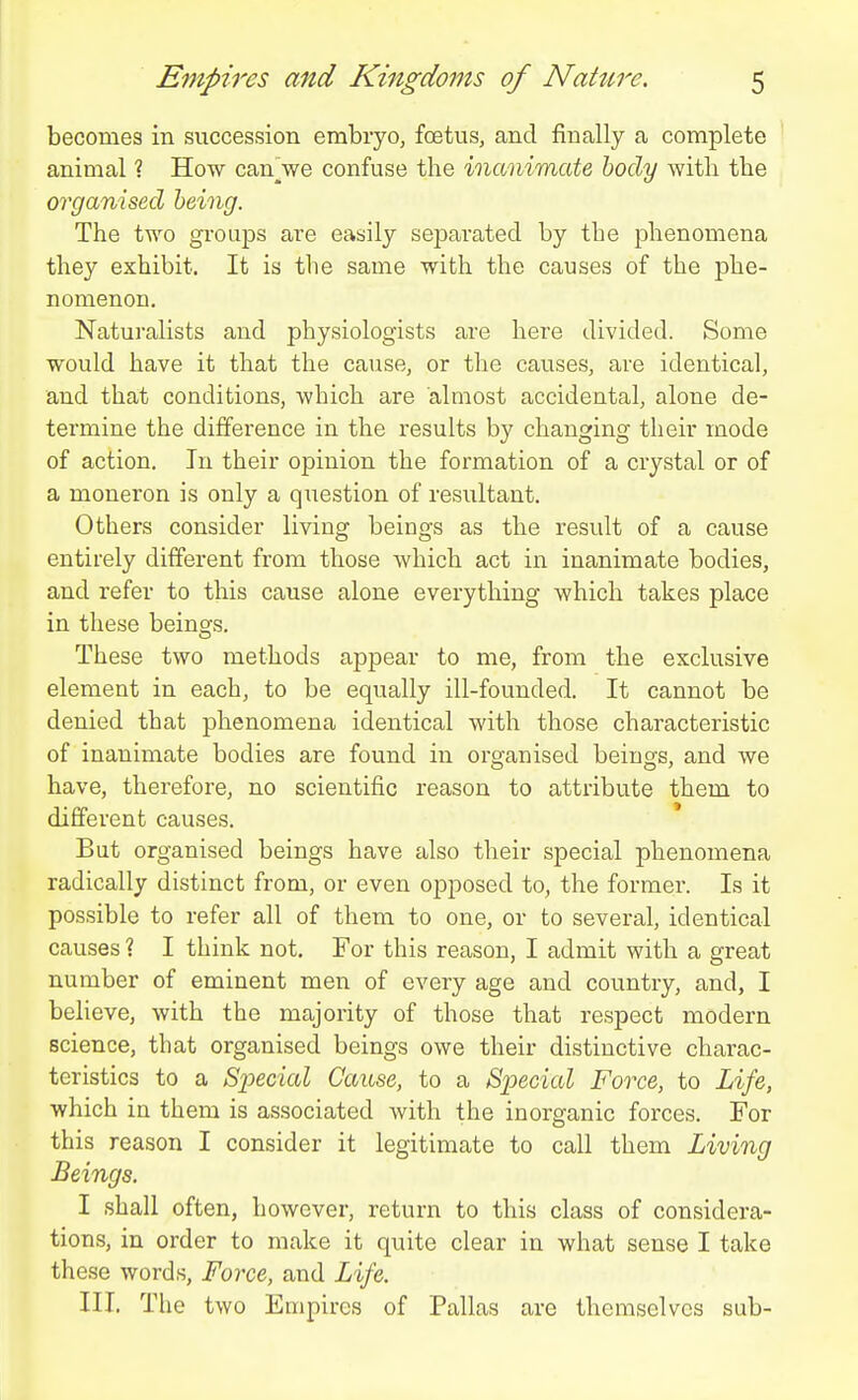 becomes in succession embryo, foetus, and finally a complete animal ? How canVe confuse the inanimate body with the organised being. The two groups are easily separated by the phenomena they exhibit. It is the same with the causes of the phe- nomenon. Naturalists and physiologists are here divided. Some would have it that the cause, or the causes, are identical, and that conditions, which are almost accidental, alone de- termine the difference in the results by changing their mode of action. In their opinion the formation of a crystal or of a moneron is only a question of resultant. Others consider living beings as the result of a cause entirely different from those which act in inanimate bodies, and refer to this cause alone everything which takes place in these beins^s. These two methods appear to me, from the exclusive element in each, to be equally ill-founded. It cannot be denied that phenomena identical with those characteristic of inanimate bodies are found in orsfanised being's, and we have, therefore, no scientific reason to attribute them to different causes. But organised beings have also their special phenomena radically distinct from, or even opposed to, the former. Is it possible to refer all of them to one, or to several, identical causes ? I think not. For this reason, I admit with a great number of eminent men of every age and country, and, I believe, with the majority of those that respect modern science, that organised beings owe their distinctive charac- teristics to a Special Cause, to a Special Force, to Life, which in them is associated Avith the inorganic forces. For this reason I consider it legitimate to call them Living Beings. I shall often, however, return to this class of considera- tions, in order to make it quite clear in what sense I take these words. Force, and Life. III. The two Empires of Pallas are themselves sub-