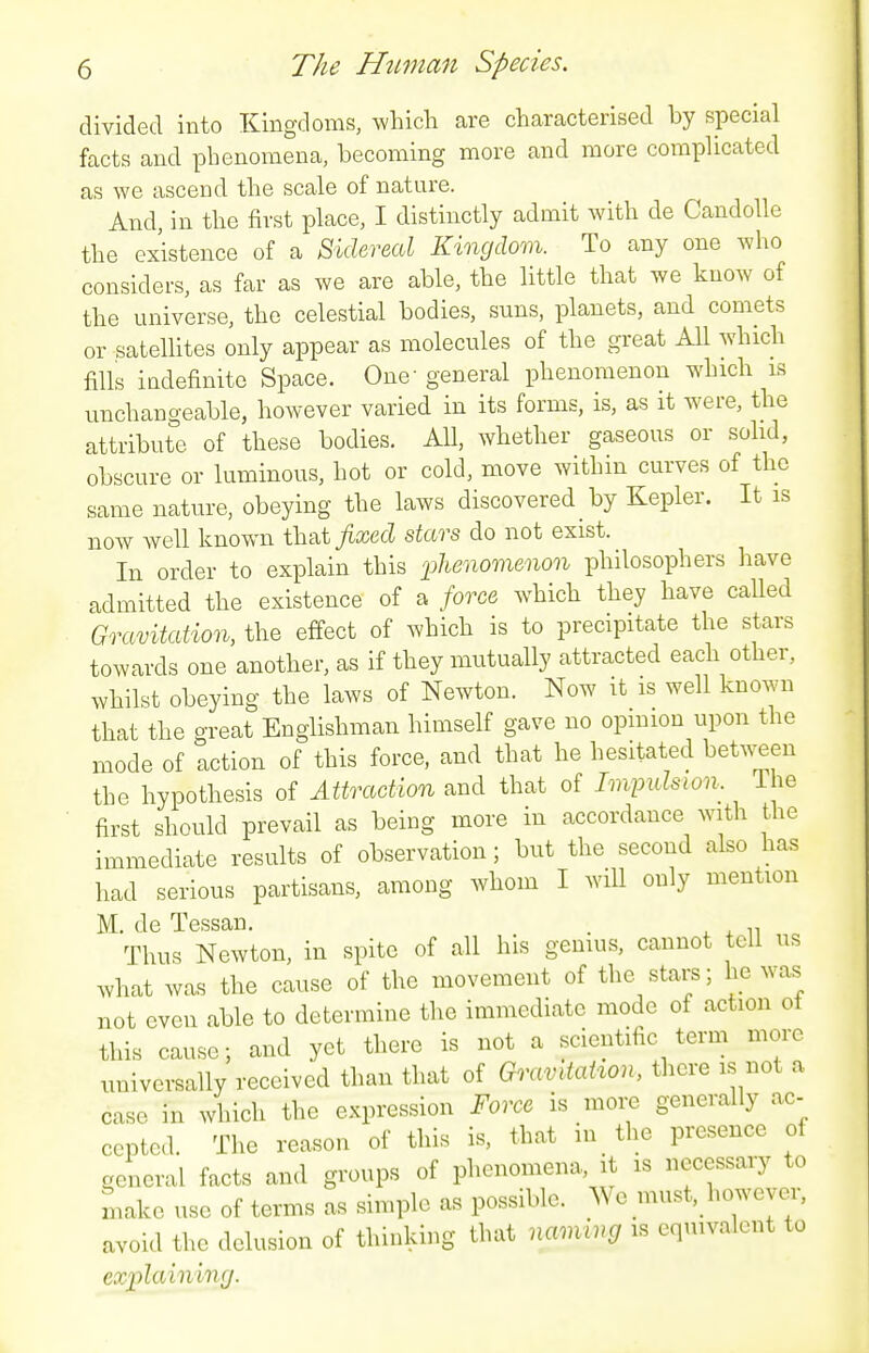 divided into Kingdoms, which are characterised by special facts and phenomena, becoming more and more compUcated as we ascend the scale of nature. And, in the first place, I distinctly admit with de CandoUe the existence of a Sidereal Kingdom. To any one who considers, as far as we are able, the little that we know of the universe, the celestial bodies, suns, planets, and comets or satellites only appear as molecules of the great All which fills iudefinite Space. One general phenomenon which is unchangeable, however varied in its forms, is, as it were, the attribute of these bodies. All, whether gaseous or sohd, obscure or luminous, hot or cold, move within curves of the same nature, obeying the laws discovered _ by Kepler. It is now well known fixed stars do not exist. In order to explain this 'phenomenon philosophers have admitted the existence of a force which they have called Gravitation, the effect of which is to precipitate the stars towards one another, as if they mutually attracted each other, whilst obeying the laws of Newton. Now it is well known that the great Englishman himself gave no opmion upon the mode of action of this force, and that he hesitated between the hypothesis of Attraction and that of Imimlsion. The first should prevail as being more in accordance with the immediate results of observation; but the second also has had serious partisans, among whom I will only mention M. de Tessan. Thus Newton, in spite of all his genius, cannot tell us what was the cause of the movement of the stars; he was not even able to determine the immediate mode of action ot this cause; and yet there is not a scientific term more univei-sally received than that of Gixmiation, there is not a case in which the expression Force is moi^ generally ac- cepted. The reason of this is, that in _ the presence of general facts and groups of phenomena, it is necessary to make use of terms as simple as possible. We must, however, avoid the delusion of thinking that naming is equivalent to explaining.