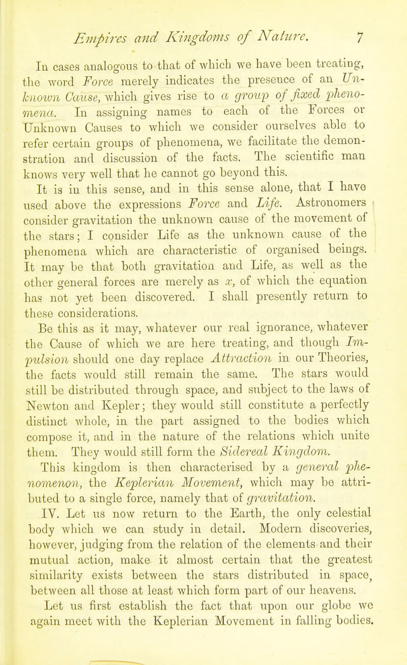 lu cases canalogous to that of which we have been treating-, the word Force merely indicates the presence of an i!77i- hnoxmi Cause, which gives rise to a group of fixed iMno- mena. In assigning names to each of the Forces or Unknown Causes to which we consider ourselves able to refer certain groups of phenomena, we facilitate the demon- stration and discussion of the facts. The scientific man knows very well that he cannot go beyond this. It is in this sense, and in this sense alone, that I have used above the expressions Force and Life. Astronomers ■ consider gravitation the unknown cause of the movement of the stars; I consider Life as the unknown cause of the phenomena which are characteristic of organised beings. It may be that both gravitation and Life, as well as the other general forces are merely as x, of which the equation has not yet been discovered. I shall presently return to these considei'ations. Be this as it may, whatever our real ignorance, whatever the Cause of which we are here treating, and though 7m- indsion should one day replace Attraction in our Theories, the facts would still remain the same. The stars would still be distributed through space, and subject to the laws of Newton and Kepler; they would still constitute a perfectly distinct whole, in the part assigned to the bodies v/hich compose it, and in the nature of the relations which unite them. They would still form the Sidereal Kingdom. This kingdom is then characterised by a general p/ie- nomenon, the Keplerian Movement, which may be attri- buted to a single force, namely that of gravitation. IV. Let us now return to the Earth, the only celestial body which we can study in detail. Modern discoveries, however, judging from the relation of the elements and their mutual action, make it almost certain that the greatest similarity exists between the stars distributed in spacCj between all those at least which form part of our heavens. Let us first establish the fact that upon our globe we again meet with the Keplerian Movement in falling bodies.