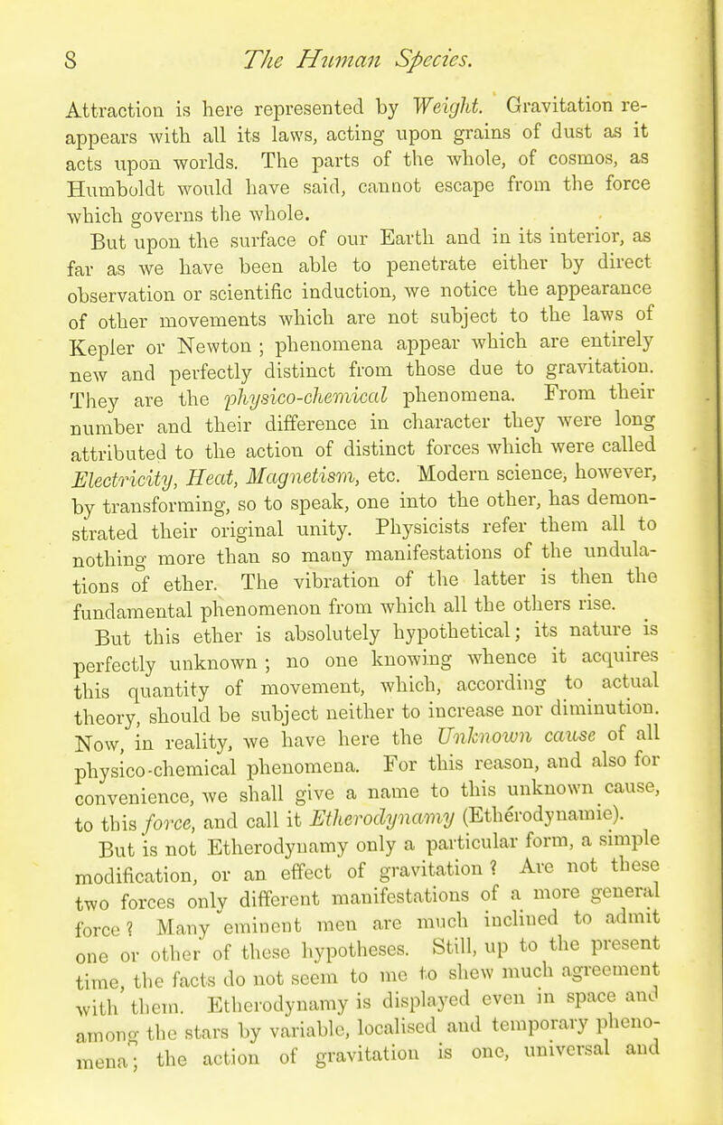 Attraction is here represented by Weight. Gravitation re- appears with all its laws, acting upon grains of dust as it acts upon worlds. The parts of the whole, of cosmos, as Humboldt would have said, cannot escape from the force which governs the whole. But upon the surface of our Earth and in its interior, as far as we have been able to penetrate either by direct observation or scientific induction, we notice the appearance of other movements which are not subject to the laws of Kepler or Newton ; phenomena appear which are entirely new and perfectly distinct from those due to gravitation. They are the 'physico-chemical phenomena. From their number and their difference in character they were long attributed to the action of distinct forces which were called Electricity, Heat, Magnetism, etc. Modern science, however, by transforming, so to speak, one into the other, has demon- strated their original unity. Physicists refer them all to nothing more than so many manifestations of the undula- tions of ether. The vibration of the latter is then the fundamental phenomenon from which all the others rise. But this ether is absolutely hypothetical; its nature is perfectly unknown ; no one knowing whence it acquires this quantity of movement, which, according to^ actual theory, should be subject neither to increase nor diminution. Now, in reality, we have here the Unhnown cause of all physico-chemical phenomena. For this reason, and also for convenience, we shall give a name to this unknown cause, to this force, and call it Etherodynamy (Etherodynamie). But is not Etherodynamy only a particular form, a smiple modification, or an effect of gravitation ? Are not these two forces onlv different manifestations of a more general force? Many eminent men are much iuclined to admit one or other of these hypotheses. Still, up to the present time, the facts do not seem to me to shew much agreement with them. Etherodynamy is displayed even m space and among the stars by variable, localised and temporary pheno- mena; the action of gravitation is one, universal and