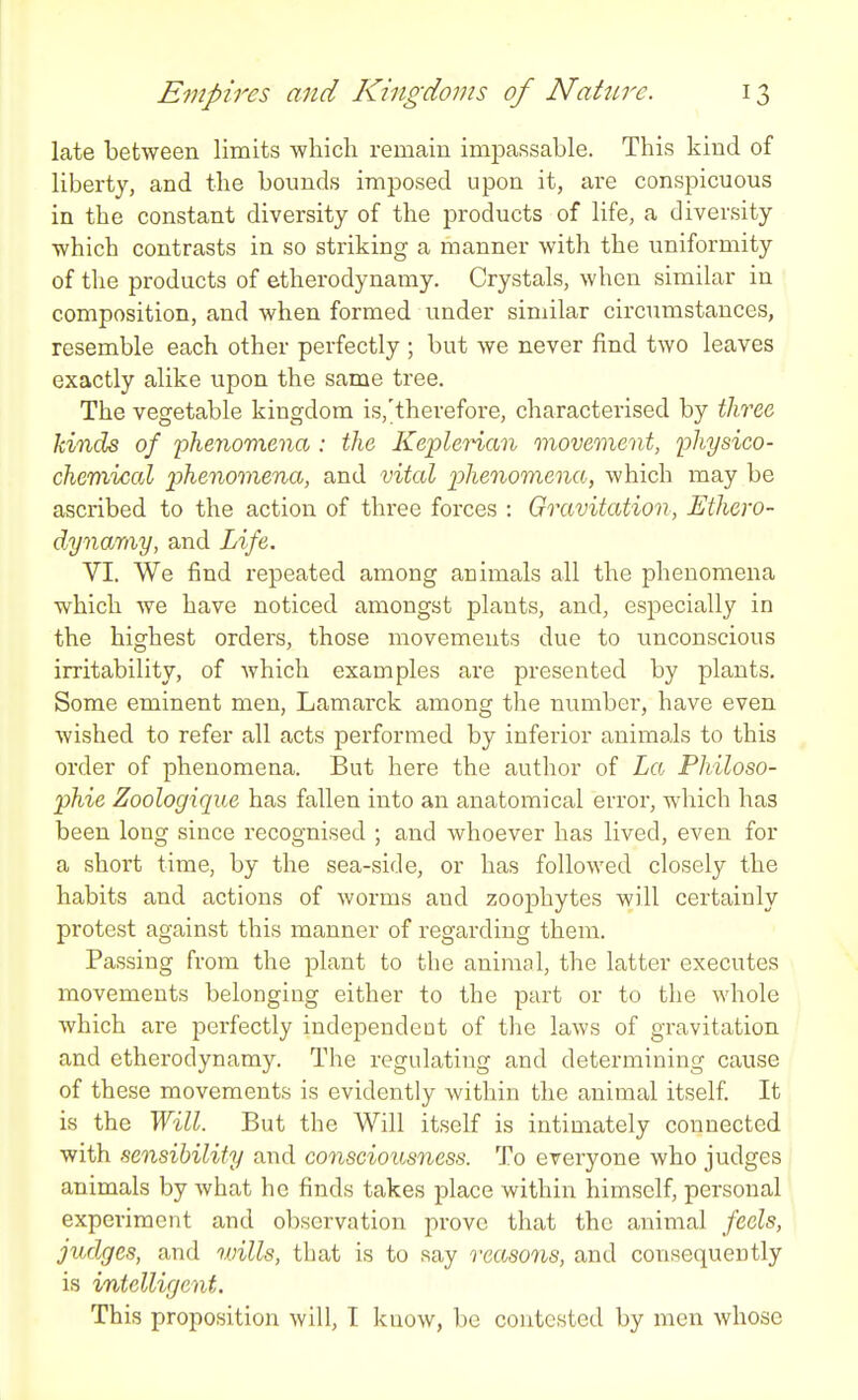 late between limits which remain impassable. This kind of liberty, and the bounds imposed upon it, are conspicuous in the constant diversity of the products of life, a diversity which contrasts in so striking a manner with the uniformity of the products of etherodynamy. Crystals, when similar in composition, and when formed under similar circumstances, resemble each other perfectly ; but we never find two leaves exactly alike upon the same tree. The vegetable kingdom is.'therefore, charactei'ised by tliree kinds of phenomena : the Keplerian movement, physico- chemical phenomena, and vital phenomena, which may be ascribed to the action of three forces : Gravitation, Ethero- dynamy, and Life. VI. We find repeated among animals all the phenomena which we have noticed amongst plants, and, especially in the highest orders, those movements due to imconscious irritability, of Avhich examples are presented by plants. Some eminent men, Lamarck among tlie number, have even wished to refer all acts performed by inferior animals to this order of phenomena. But here the author of La Philoso- phic Zoologique has fallen into an anatomical error, which has been long since recognised ; and whoever has lived, even for a short time, by the sea-side, or has followed closely the habits and actions of worms and zooj)hytes will certainly protest against this manner of regarding them. Passing from the plant to the animal, the latter executes movements belonging either to the part or to the whole Avhich are perfectly independent of the laws of gravitation and etherodynamy. The regulating and determining cause of these movements is evidently within the animal itself It is the Will. But the Will itself is intimately connected with sensibility and consciousness. To everyone who judges animals by what he finds takes place within himself, personal experiment and olxservation prove that the animal feels, judges, and wills, that is to say reasons, and consequently is intelligent. This proposition will, I know, be contested by men whose
