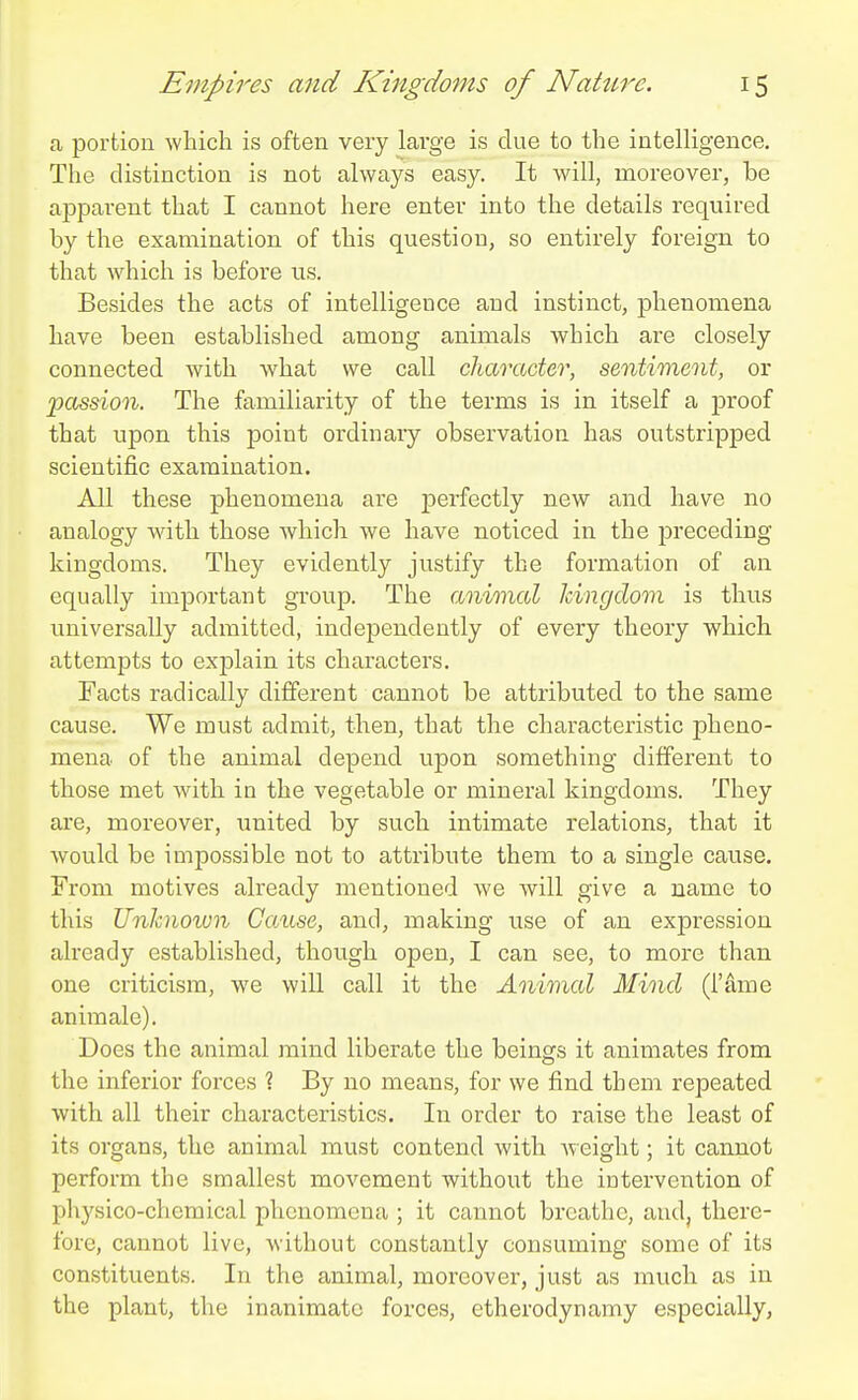 a portion which is often very large is clue to the intelligence. The distinction is not always easy. It will, moreover, be apparent that I cannot here enter into the details required by the examination of this question, so entirely foreign to that which is before us. Besides the acts of intelligence and instinct, phenomena have been established among animals which are closely connected with what we call character, sentiment, or passion. The familiarity of the terms is in itself a proof that upon this f)oint ordinary observation has outstripped scientific examination. All these phenomena are perfectly new and have no analogy with those Avhich we have noticed in the preceding kingdoms. They evidently justify the formation of an equally important group. The animal kingdom is thus imiversally admitted, independently of every theory which attempts to exjalain its characters. Facts radically different cannot be attributed to the same cause. We must admit, then, that the characteristic pheno- mena of the animal depend upon something different to those met with in the vegetable or mineral kingdoms. They are, moreover, imited by such intimate relations, that it would be impossible not to attribute them to a single cause. From motives already mentioned we will give a name to this Unhnoivn Cause, and, making use of an expression already established, though open, I can see, to more than one criticism, we will call it the Animal Mind (I'ame animale). Does the animal mind liberate the beings it animates from the inferior forces ? By no means, for we find them repeated with all their characteristics. In order to raise the least of its organs, the animal must contend with weight; it cannot perform the smallest movement without the intervention of physico-chemical phenomena ; it cannot breathe, and, there- fore, cannot live, without constantly consuming some of its constituents. In the animal, moreover, just as much as in the plant, the inanimate forces, etherodynamy especially,