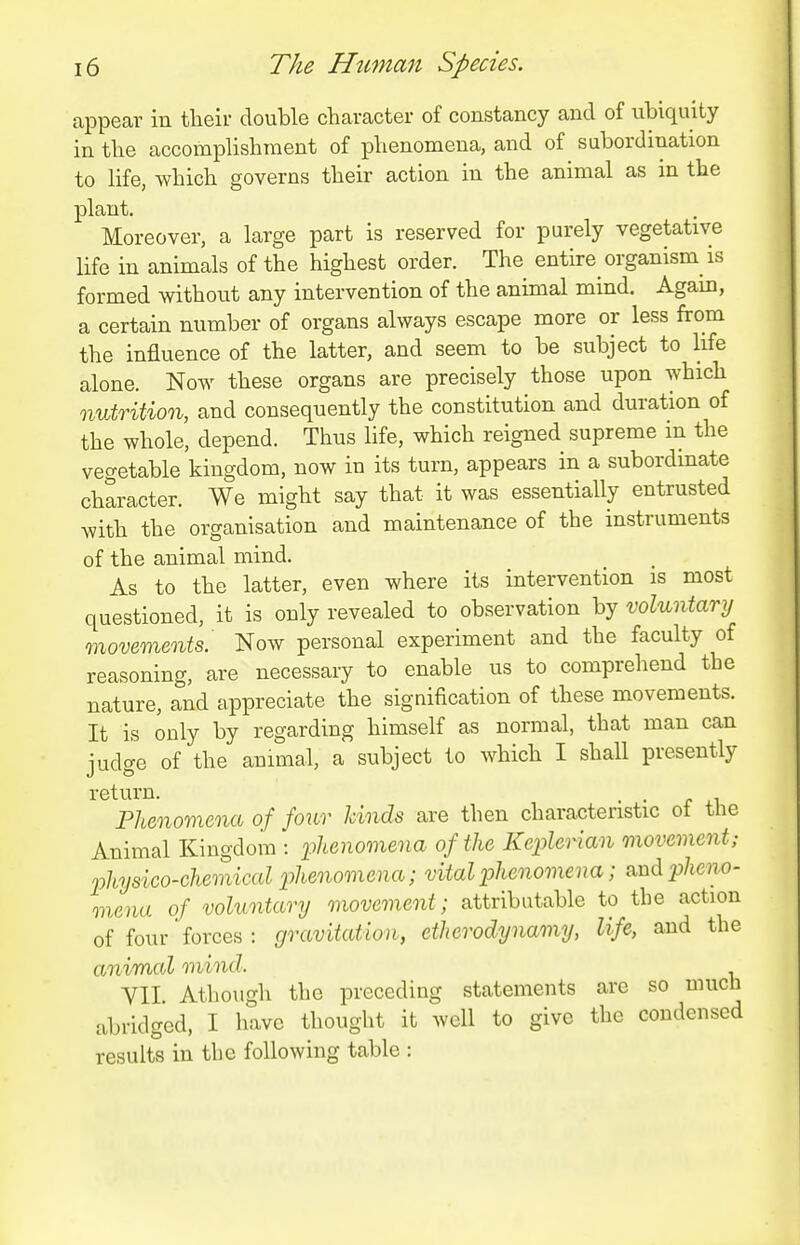 appear in their double character of constancy and of iibiquity in the accomplishment of phenomena, and of subordination to life, which governs their action in the animal as in the plant. Moreover, a large part is reserved for purely vegetative life in animals of the highest order. The entire organism is formed without any intervention of the animal mind. Again, a certain number of organs always escape more or less from the influence of the latter, and seem to be subject to hfe alone. Now these organs are precisely those upon which nutrition, and consequently the constitution and duration of the whole, depend. Thus life, which reigned supreme m the vegetable kingdom, now in its turn, appears in a subordinate character. We might say that it was essentially entrusted with the organisation and maintenance of the instruments of the animal mind. As to the latter, even where its intervention is most questioned, it is only revealed to observation by voluntary movements^ Now personal experiment and the faculty of reasoning, are necessary to enable us to comprehend the nature, and appreciate the signification of these movements. It is only by regarding himself as normal, that man can judge of the animal, a subject to which I shall presently return. . . Phenomena of /our hinds are then characteristic ot the Animal Kingdom : phenomena of the Keplerian movement; physico-chemical phenomena; vital phenomena; &ud pheno- mena of voluntary movement; attributable to the action of four forces : gravitation, etherodynamy, life, and the animal mind. VII. Athough the preceding statements are so much abridged, I have thought it well to give the condensed results in the following table :