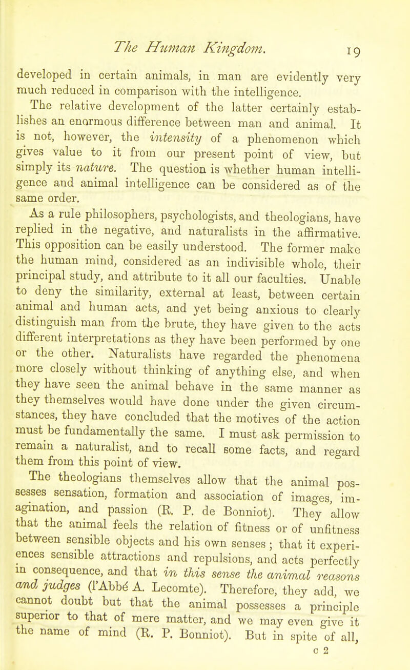 developed in certain animals, in man are evidently very- much reduced in comparison with the intelligence. The relative development of the latter certainly estab- lishes an enormous difference between man and animal. It is not, however, the intensity of a phenomenon which gives value to it from our present point of view, but simply its nature. The question is whether human intelli- gence and animal intelligence can be considered as of the same order. As a rule philosophers, psychologists, and theologians, have replied in the negative, and naturalists in the affirmative. This opposition can be easily understood. The former make the human mind, considered as an indivisible whole, their principal study, and attribute to it all our faculties. Unable to deny the similarity, external at least, between certain animal and human acts, and yet being anxious to clearly distinguish man from the brute, they have given to the acts different interpretations as they have been performed by one or the other. Naturalists have regarded the phenomena more closely without thinking of anything else, and when they have seen the animal behave in the same manner as they themselves would have done under the given circum- stances, they have concluded that the motives of the action must be fundamentally the same. I must ask permission to remain a naturalist, and to recaU some facts, and regard them from this point of view. The theologians themselves allow that the animal pos- sesses sensation, formation and association of images im- agination, and passion (R. P. de BonniotJ. They 'allow that the animal feels the relation of fitness or of unfitness between sensible objects and his own senses ; that it experi- ences sensible attractions and repulsions, and acts perfectly in consequence, and that in this sense the animal reasons amd judges (I'Abbd A. Lecomte). Therefore, they add we cannot doubt but that the animal possesses a priniiplo superior to that of mere matter, and we may even give it the name of mind (R. P. Bonniot). But in spite of all, c 2