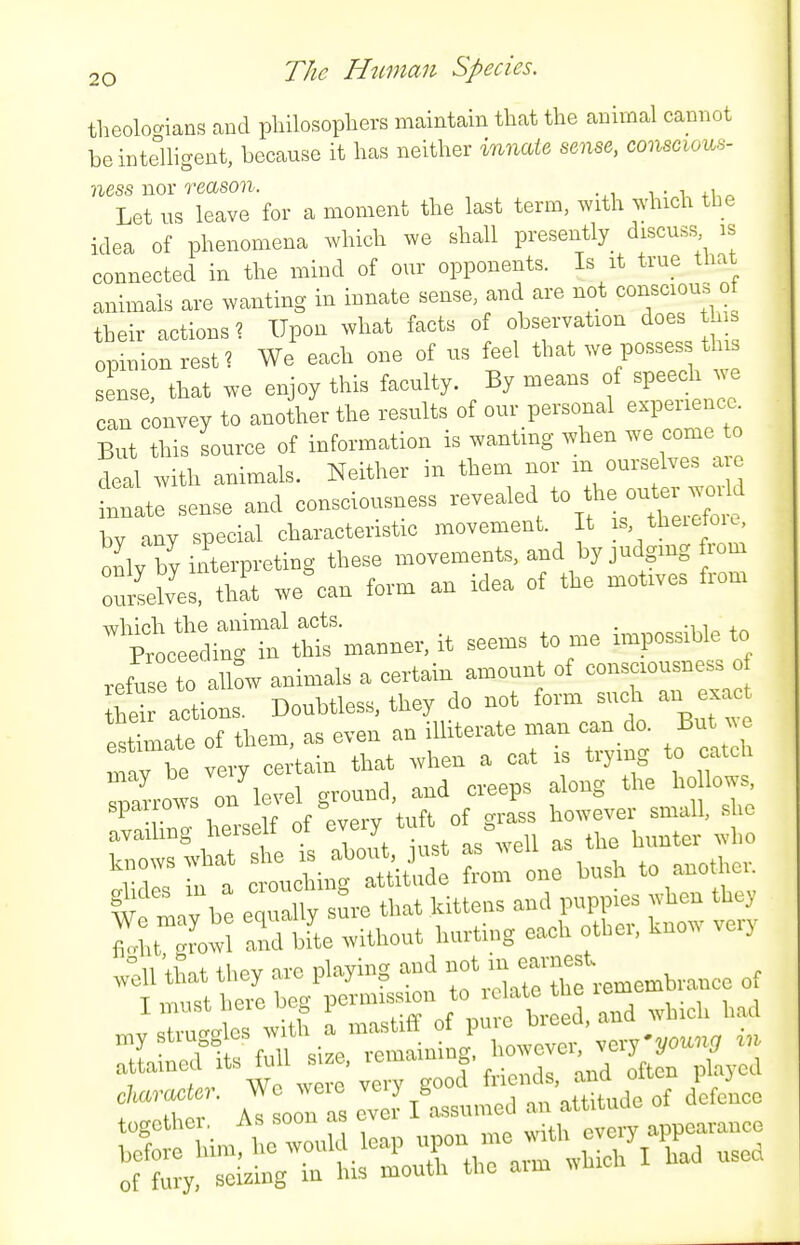 theolocrians and pliilosopliers maintain that the animal cannot be intelligent, because it has neither innate sense, conscious- ness nor reason. -.i i • +Uo Let us leave for a moment the last term, with which the idea of phenomena which we shall presently_ discuss is connected in the mind of our opponents. Is it true that animals are wanting in innate sense, and are not conscious o their actions ? Upon what facts of observation does opinion rest? We each one of us feel that -e possess th sense that we enjoy this faculty. By means of speech we an convey to another the results of our personal experience. But this source of information is wanting when we come to deal with animals. Neither in them nor m ourselves are tate sense and consciousness sealed to the o„ bv any special characteristic movement. It s, theietoK, K-^terpreting these movements, and by judging rom oulilves, that we%an form an idea of the motives from which the animal acts. . •11^+^ Proceeding ia this manner, it seems to me impossible to refuse to\llow animals a certain amount of consciousness o actions. Doubtless, tlrey do not form such an exac ^Zl of them, a. even an illiterate man can do. But -:::sr,:::r;o^t::^in?Tirei^^^^ r;:::^.erself of^ev^ tuft^^^^^^^^ l^e ly be equalt sSre that kittens and puppies »hen they Mit and bL .vithout hurting each other, know very r^t' we\r «■ ftdtu oC pf yea enaracta: ^ e we.e S ^^^.^^^^^ „f defence of fury, seizing in his mouth the arm which I had