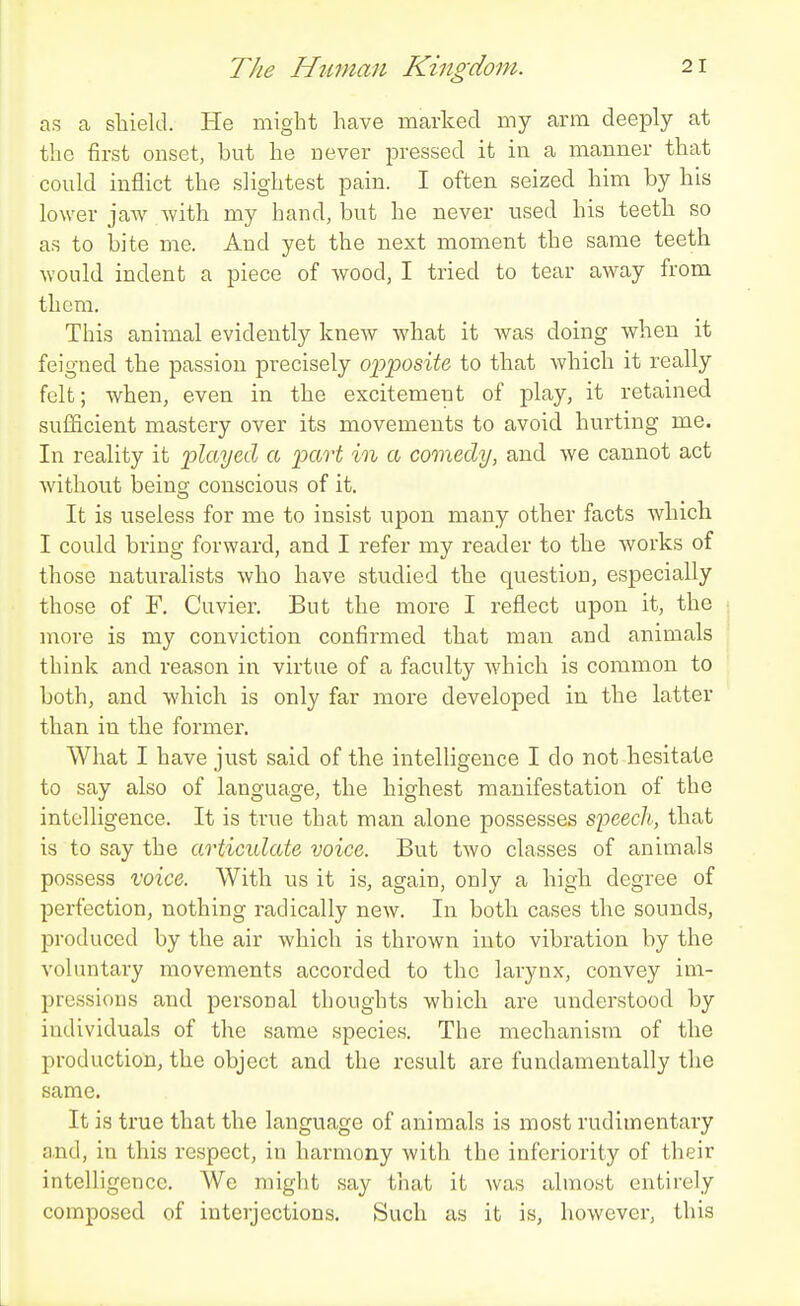 as a shield. He might have marked my arm deeply at the first onset, but he never pressed it in a manner that could inflict the slightest pain. I often seized him by his lower jaAv with my hand, but he never nsed his teeth so as to bite me. And yet the next moment the same teeth would indent a piece of wood, I tried to tear away from them. This animal evidently knew what it was doing when it feigned the passion precisely o'p'po8iU to that which it really felt; when, even in the excitement of play, it retained sufficient mastery over its movements to avoid hurting me. In reality it 'played a part in a comedy, and we cannot act without being conscious of it. It is useless for me to insist upon many other facts which I could bring forward, and I refer my reader to the works of those naturalists who have studied the question, especially those of F, Cuvier. But the more I reflect upon it, the more is my conviction confirmed that man and animals think and reason in virtue of a faculty Avhich is common to both, and which is only far more developed in the latter than in the former. What I have just said of the intelligence I do not hesitate to say also of language, the highest manifestation of the intelligence. It is true that man alone possesses speech, that is to say the articulate voice. But two classes of animals possess voice. With ns it is, again, only a high degree of perfection, nothing radically new. In both cases the sounds, produced by the air which is thrown into vibration by the voluntary movements accorded to the larynx, convey ini- l^ressions and personal thoughts which are understood by individuals of the same species. The mechanism of the production, the object and the result are fundamentally the same. It is true that the language of animals is most rudimentary and, in this respect, in harmony with the inferiority of their intelligence. We might say that it was almost entirely composed of interjections. Such as it is, however, this