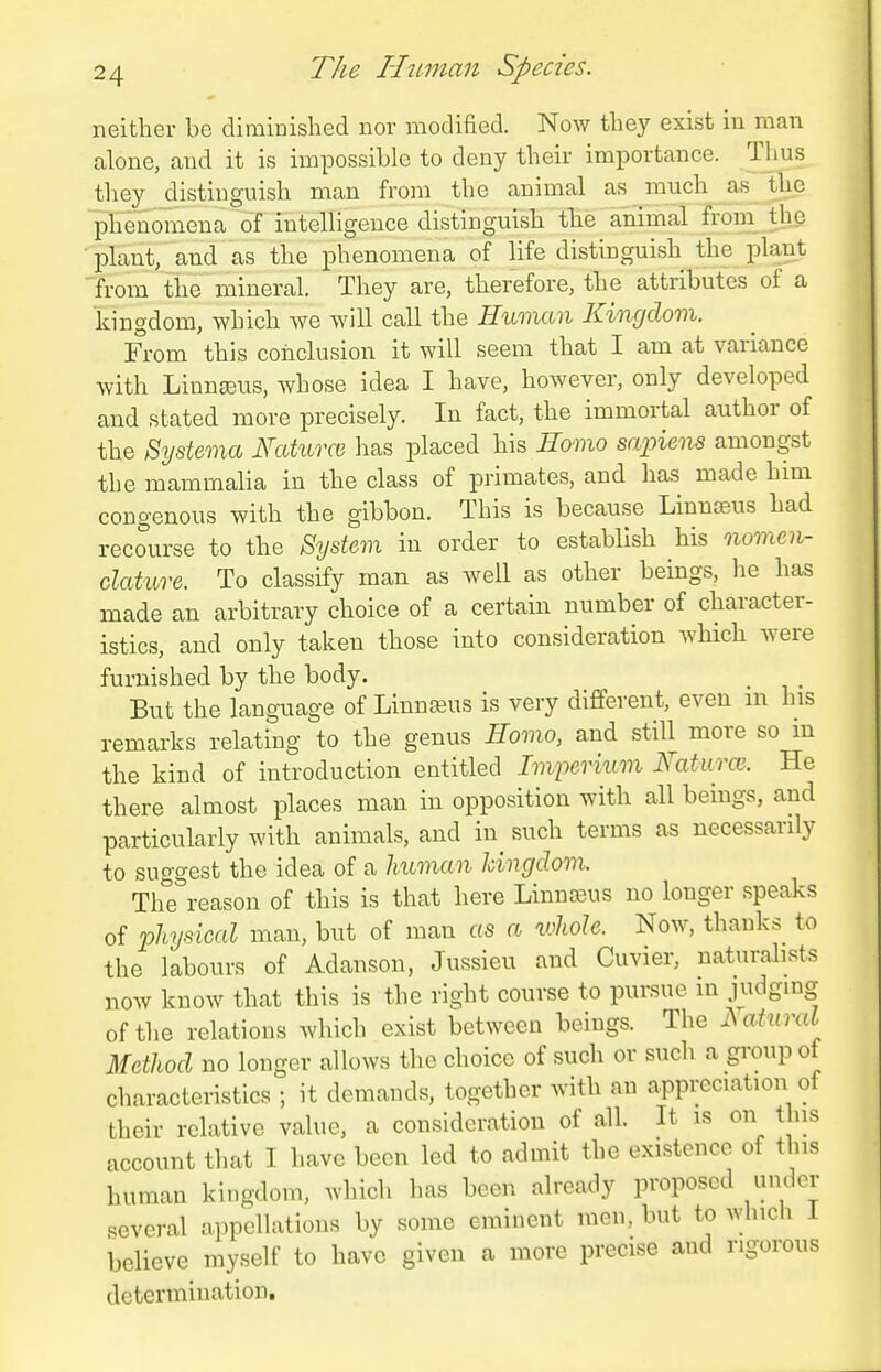 neither be diminished nor modified. Now they exist in man alone, and it is impossible to deny their importance. Thus they distinguish man from the animal as much a,s_ tUe phenomena of intelligence distinguish the animal from the ■plant, and as the phenomena of life distinguish the plant 'fi-om tiie mineral. They are, therefore, the attributes of a kingdom, which we will call the Human Kingdom. From this conclusion it will seem that I am at variance with Linnseus, whose idea I have, however, only developed and stated more precisely. In fact, the immortal author of the Systema Naturce has placed his Eomo sapiens amongst the mammalia in the class of primates, and has made him congenous with the gibbon. This is because Linnsens had recourse to the System in order to establish his nomen- clature. To classify man as well as other beings, he has made an arbitrary choice of a certain number of character- istics, and only taken those into consideration which were furnished by the body. But the language of Linnseus is very different, even in his remarks relating to the genus Hovio, and still more so m the kind of introduction entitled Imperium Xaturai-. He there almost places man in opposition with all beings, and particularly with animals, and in^ such terms as necessarily to suggest the idea of a human Jdngdom. The reason of this is that here LinnfBus no longer speaks of physical man, but of man as a whole. Now, thanks to the labours of Adanson, Jussieu and Cuvier, naturalists now know that this is the right course to pursue in judging of the relations which exist between beings. The Natural Method no longer allows the choice of such or such a group of characteristics ; it demands, together with an appreciation of their relative value, a consideration of all. It is on this account that I have been led to admit the existence of this human kingdom, which has been already proposed under ^evcral appellations by some eminent men, but to which 1 believe myself to have given a more precise and rigorous determination.