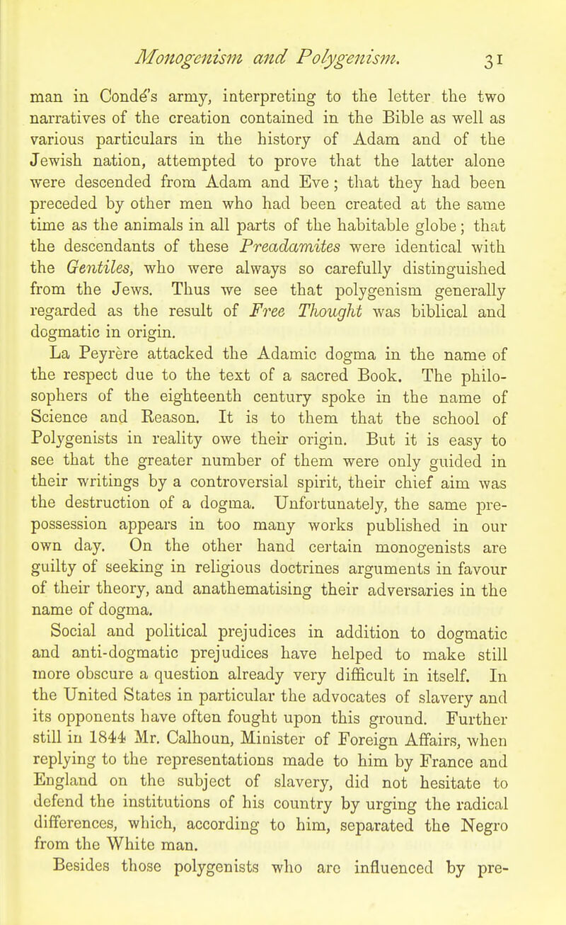 man in Conde's army, interpreting to the letter the two narratives of the creation contained in the Bible as well as various particulars in the history of Adam and of the Jewish nation, attempted to prove that the latter alone were descended from Adam and Eve; that they had been preceded by other men who had been created at the same time as the animals in all parts of the habitable globe; that the descendants of these Freadamites were identical with the Gentiles, who were always so carefully distinguished from the Jews. Thus we see that polygenism generally regarded as the result of Free Thought was biblical and dogmatic in origin. La Peyrere attacked the Adamic dogma in the name of the respect due to the text of a sacred Book. The philo- sophers of the eighteenth century spoke in the name of Science and Eeason. It is to them that the school of Polygenists in reality owe their origin. But it is easy to see that the greater number of them were only guided in their writings by a controversial spirit, their chief aim was the destruction of a dogma. Unfortunately, the same pre- possession appears in too many works published in our own day. On the other hand certain monogenists are guilty of seeking in religious doctrines arguments in favour of their theory, and anathematising their adversaries in the name of dogma. Social and political prejudices in addition to dogmatic and anti-dogmatic prejudices have helped to make still more obscure a question already very difficult in itself. In the United States in particular the advocates of slavery and its opponents have often fought upon this ground. Further still in 1844 Mr. Calhoun, Minister of Foreign Affairs, when replying to the representations made to him by France and England on the subject of slavery, did not hesitate to defend the institutions of his country by urging the radical differences, which, according to him, separated the Negro from the White man. Besides those polygenists who arc influenced by pre-