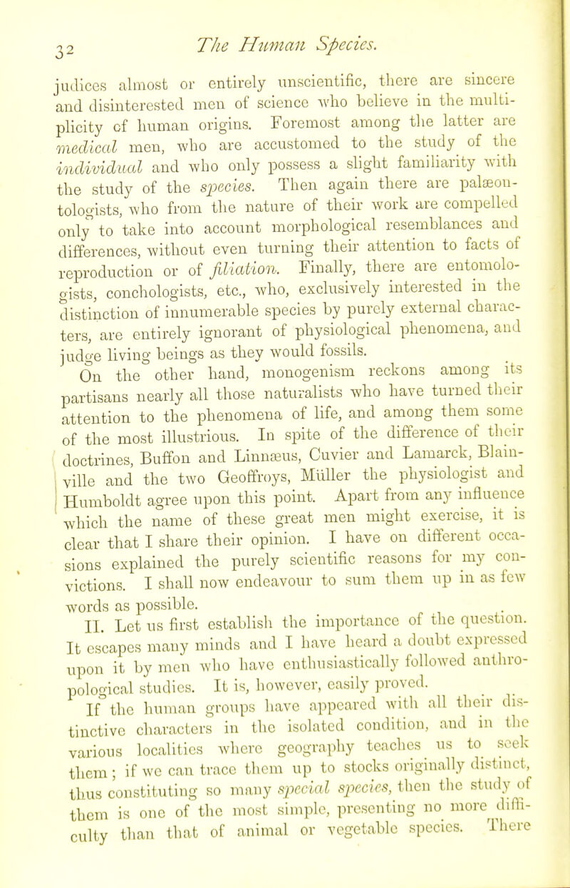 judices almost or entirely unscientific, there are sincere and disinterested men of science wlio believe in the multi- plicity of human origins. Foremost among the latter are medical men, who are accustomed to the study^ of the individual and who only possess a slight familiarity Avith the study of the species. Then again there are pal^eou- tologists, who from the nature of their work are compelled only to take into account morphological resemblances and differences, without even turning their attention to facts of reproduction or of filiation. Finally, there are entomolo- gists, conchologists, etc., who, exclusively interested in the distinction of innumerable species by purely external charac- ters, are entirely ignorant of physiological phenomena, and judge living beings as they would fossils. On the other hand, monogenism reckons among its partisans nearly all those naturalists wlio have turned their attention to the phenomena of life, and among them some of the most illustrious. In spite of the difference of their ' doctrines, Buffon and Linnajus, Cuvier and Lamarck, Blain- ville and the two Geoffroys, Muller the physiologist and Humboldt agree upon this point. Apart from any influence which the name of these great men might exercise, it is clear that I share their opinion. I have on different occa- sions explained the purely scientific reasons for my con- victions. I shall now endeavour to sum them up in as fe\Y words as possible. II. Let us first establish the importance of the question. It escapes many minds and I have heard a doubt expressed upon it by men who have enthusiastically followed anthro- pological studies. It is, however, easily proved. If°thc human groups have appeared with all their dis- tinctive characters in the isolated condition, and in the various localities where geography teaches us to seek them ; if we can trace them up to stocks originally distinct, thus constituting so many si^ecial species, then the study of them is one of the most simple, presenting no more diffi- culty than that of animal or vegetable species. There